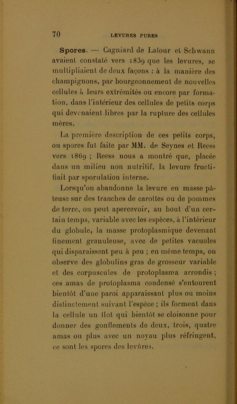 Spores. — Cugniard de Lalour eL Schwann avaient constaté vers i83<) que les levures, se multipliaient de deux façons : à la manière des champignons, par bourgeonnement de nouvelles cellules k leurs extrémités ou encore par forma- tion, dans l’intérieur des cellules de petits corps qui devenaient libres par la rupture des cellules mères. La première description de ces petits corps, ou spores fut faite par MM. de. Seynes et Reess vers i8(ù) ; Reess nous a montré que, placée dans un milieu non nutritif, la levure fructi- fiait par sporulation interne. Lorsqu’on abandonne la levure en masse pâ- teuse sur des tranches de carottes ou de pommes de terre, on peut apercevoir, au bout d’un cer- tain temps, variable avec les espèces, à l’intérieur du globule, la masse protoplasmique devenant finement granuleuse, avec de petites vacuoles qui disparaissent peu h peu ; en même temps, on observe des globulins gras de grosseur variable et des corpuscules de protoplasma arrondis; ces amas de protoplasma condensé s’entourent bientôt d’une paroi apparaissant plus ou moins distinctement suivant l’espèce ; ils forment dans la cellule un ilôt qui bientôt se cloisonne pour donner des gonflements de deux, trois, quatre amas ou plus avec un noyau plus réfringent, ce sont les spores des levures.
