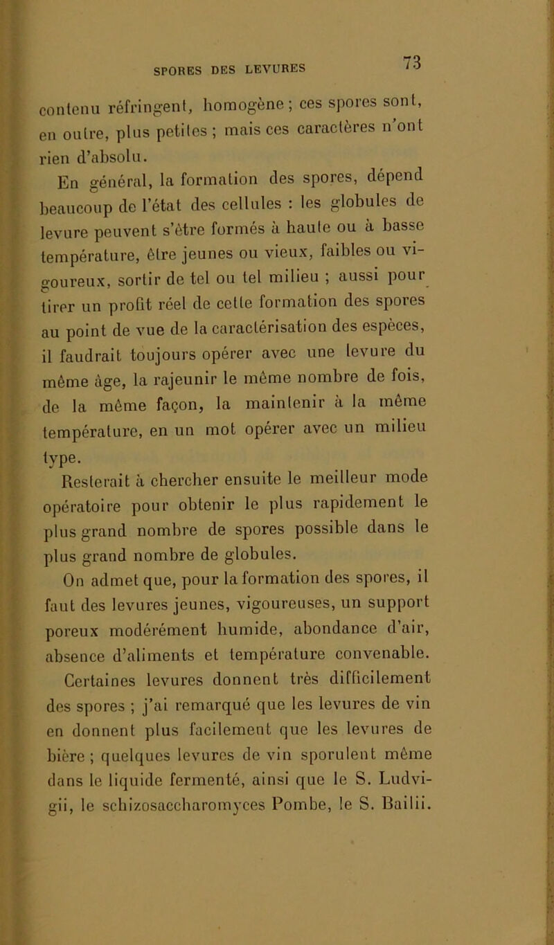 contenu réfringent, homogène; ces spores sont, en outre, plus petites; mais ces caractères n’ont rien d’absolu. En général, la formation des spores, dépend beaucoup de l’état des cellules : les globules de levure peuvent s’ôtre formés à haute ou à basse température, être jeunes ou vieux, faibles ou vi- goureux, sortir de tel ou tel milieu ; aussi poui lirei’ un profit réel de cette formation des spores au point de vue de la caractérisation des espèces, il faudrait toujours opérer avec une levure du même âge, la rajeunir le môme nombre de fois, de la môme façon, la maintenir à la môme température, en un mot opérer avec un milieu type. Resterait à chercher ensuite le meilleur mode opératoire pour obtenir le plus rapidement le plus grand nombre de spores possible dans le plus grand nombre de globules. On admet que, pour la formation des spores, il faut des levures jeunes, vigoureuses, un support poreux modérément humide, abondance d air, absence d’aliments et température convenable. Certaines levures donnent très difficilement des spores ; j’ai remarqué que les levures de vin en donnent plus facilement que les levures de bière; quelques levures devin sporulent même dans le liquide fermenté, ainsi que le S. Ludvi- gii, le schizosaccharomyces Pombe, le S. Bailii.