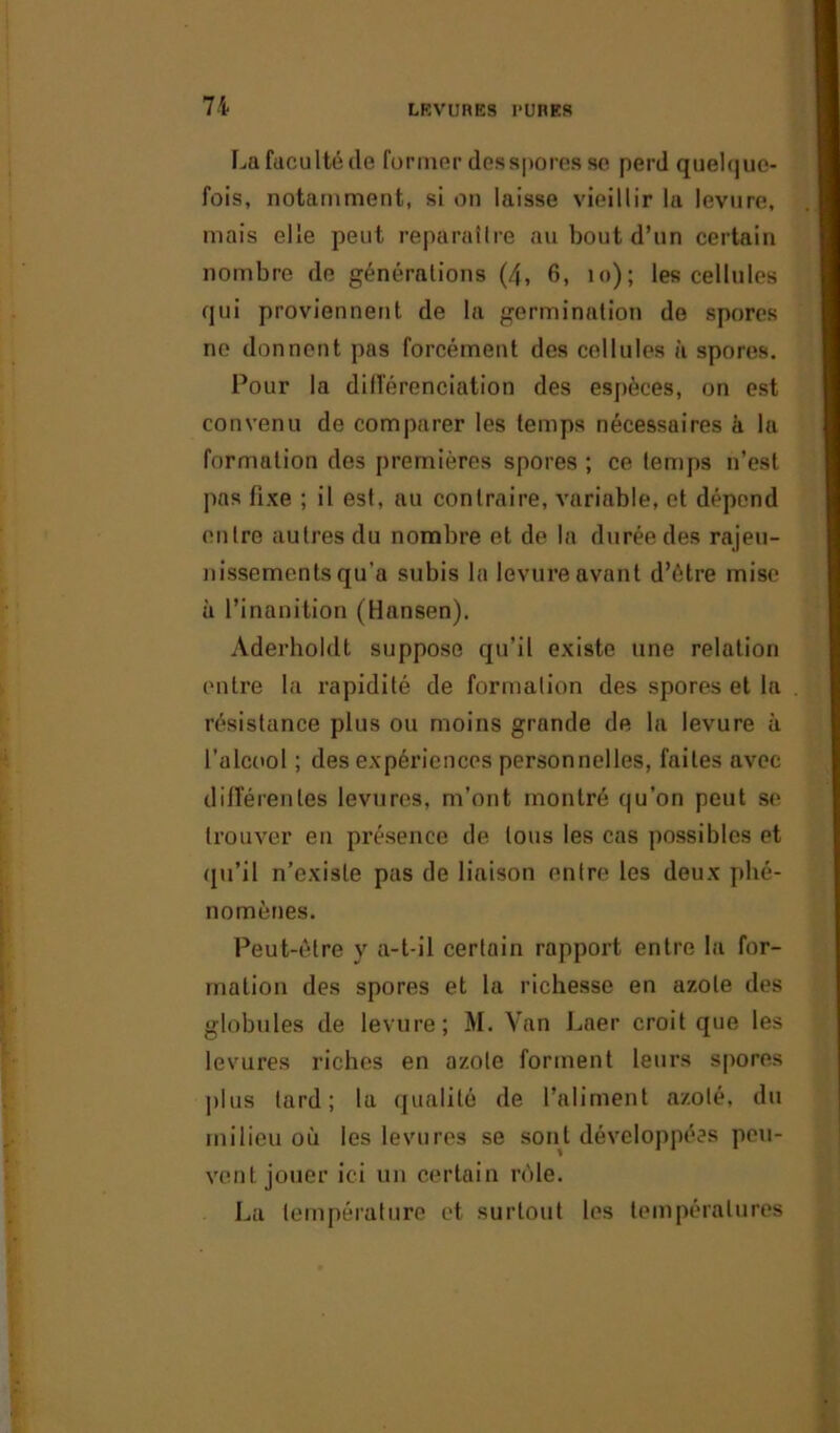 La faculté de former des spores se perd quelque- fois, notamment, si on laisse vieillir la levure, mais elle peut reparaître au bout d’un certain nombre de générations (4, 6, îo); les cellules qui proviennent de la germination de spores ne donnent pas forcément des cellules à spores. Pour la différenciation des espèces, on est convenu de comparer les temps nécessaires à la formation des premières spores ; ce temps n’est pas fixe ; il est, au contraire, variable, et dépend entre autres du nombre et de la durée des rajeu- nissements qu’a subis la levure avant d’ètre mise à l’inanition (Hansen). Aderholdt suppose qu’il existe une relation entre la rapidité de formation des spores et la résistance plus ou moins grande de la levure à l’alcool ; des expériences personnelles, faites avec différentes levures, m’ont montré qu’on peut se trouver en présence de tous les cas possibles et qu’il n’existe pas de liaison entre les deux phé- nomènes. Peut-être y a-t-il certain rapport entre la for- mation des spores et la richesse en azote des globules de levure; M. Van Laer croit que les levures riches en azote forment leurs spores plus tard; la qualité de l’aliment azoté, du milieu où les levures se sont développées peu- vent jouer ici un certain rôle. La température et surtout les températures