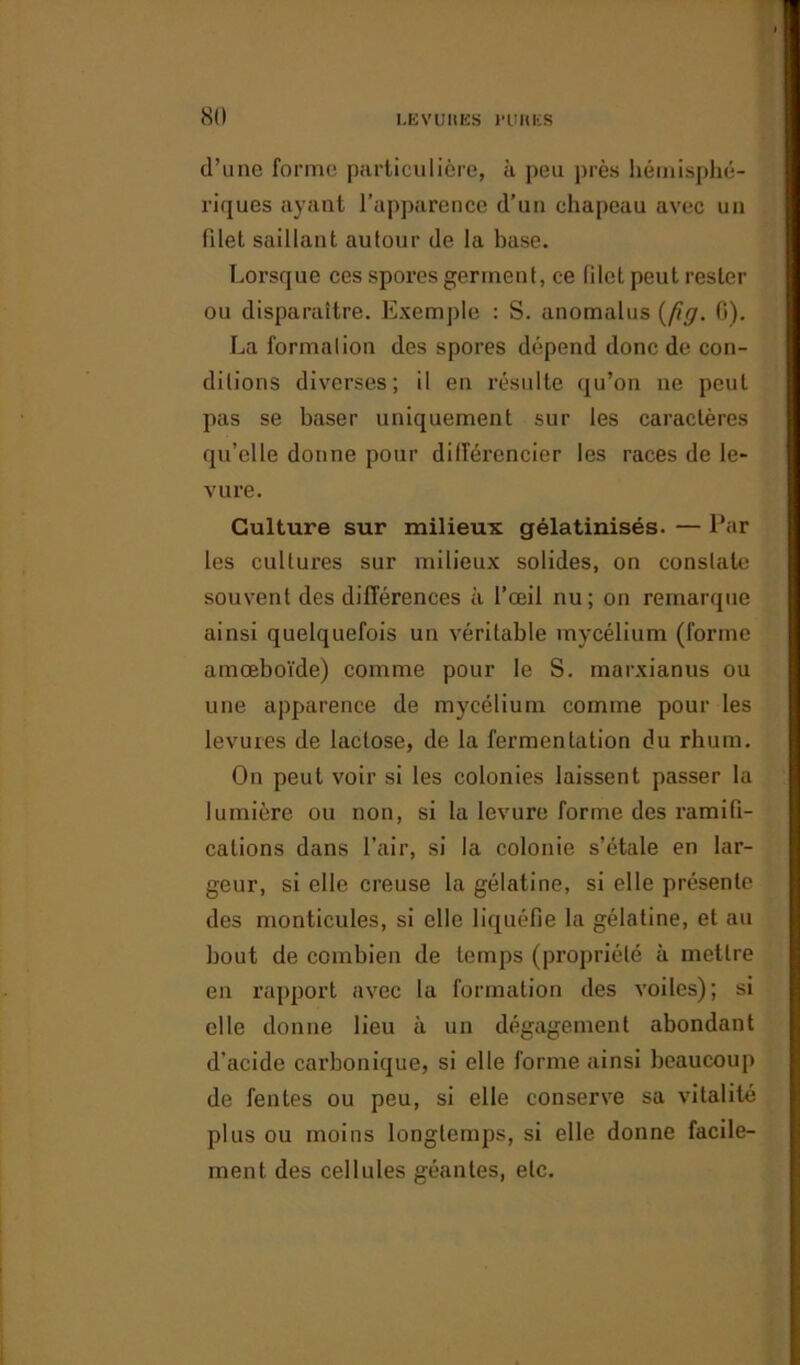 d’une forme particulière, à peu près hémisphé- riques ayant l’apparence d’un chapeau avec un filet saillant autour de la base. Lorsque ces spores germent, ce filet peut rester ou disparaître. Exemple : S. anomalus (fig. G). La formai ion des spores dépend donc de con- ditions diverses; il en résulte qu’on 11e peut pas se baser uniquement sur les caractères qu’elle donne pour différencier les races de le- vure. Culture sur milieux gélatinisés. — Par les cultures sur milieux solides, on constate souvent des différences à l’œil nu; on remarque ainsi quelquefois un véritable mycélium (forme amœboïde) comme pour le S. marxianus ou une apparence de mycélium comme pour les levures de lactose, de la fermentation du rhum. On peut voir si les colonies laissent passer la lumière ou non, si la levure forme des ramifi- cations dans l’air, si la colonie s’étale en lar- geur, si elle creuse la gélatine, si elle présente des monticules, si elle liquéfie la gélatine, et au bout de combien de temps (propriété à mettre en rapport avec la formation des voiles); si elle donne lieu à un dégagement abondant d'acide carbonique, si elle forme ainsi beaucoup de fentes ou peu, si elle conserve sa vitalité plus ou moins longtemps, si elle donne facile- ment des cellules géantes, etc.