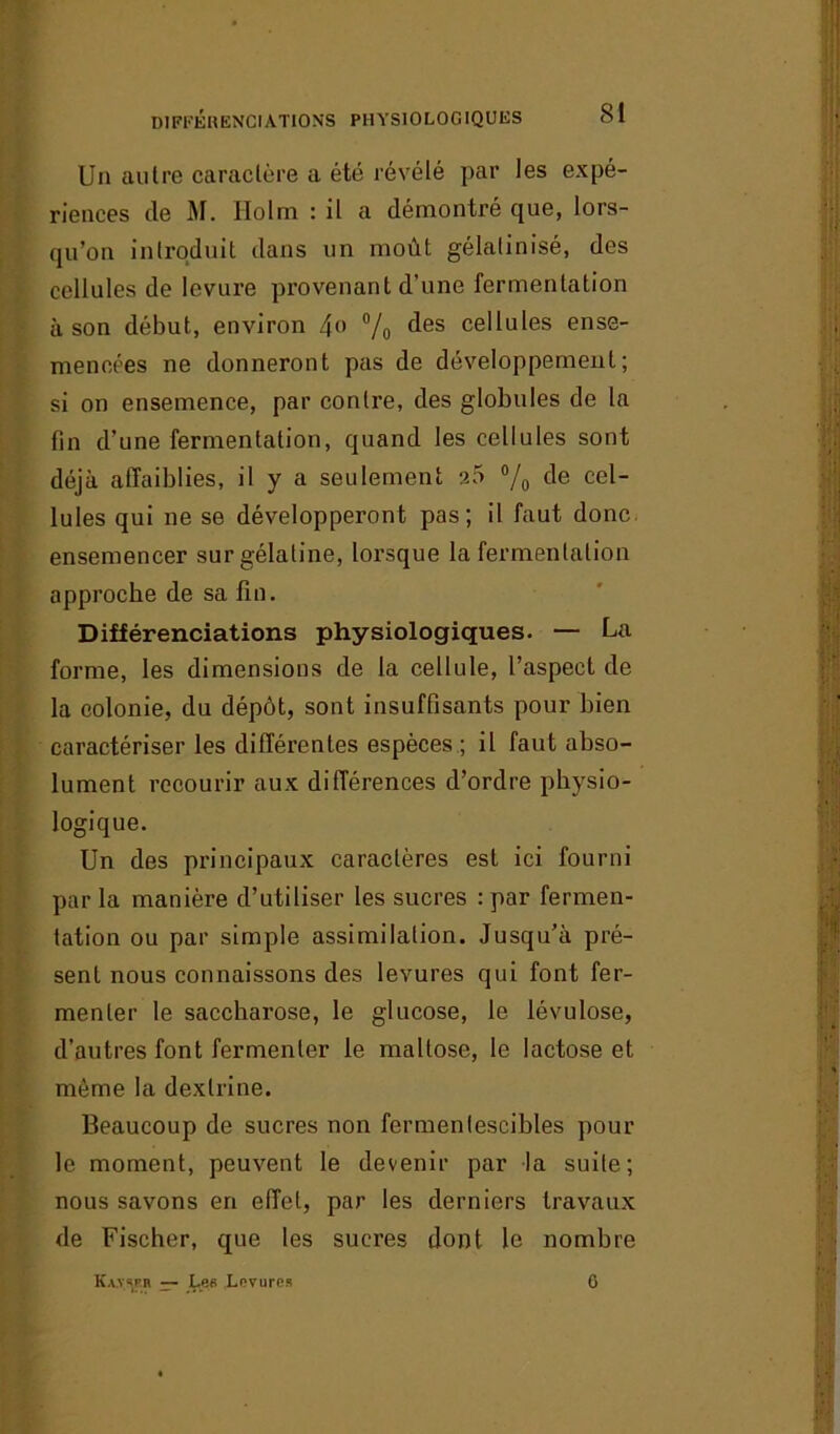 Un autre caractère a été révélé par les expé- riences (le M. Ilolm : il a démontré que, lors- qu’on introduit dans un moût gélatinisé, des cellules de levure provenant d’une fermentation à son début, environ 4» % des cellules ense- mencées ne donneront pas de développement; si on ensemence, par contre, des globules de la fin d’une fermentation, quand les cellules sont déjà affaiblies, il y a seulement a5 % de cel Iules qui ne se développeront pas; il faut donc ensemencer sur gélatine, lorsque la fermentation approche de sa fin. Différenciations physiologiques. — La forme, les dimensions de la cellule, l’aspect de la colonie, du dépôt, sont insuffisants pour bien caractériser les différentes espèces ; il faut abso- lument recourir aux différences d’ordre physio- logique. Un des principaux caractères est ici fourni par la manière d’utiliser les sucres : par fermen- tation ou par simple assimilation. Jusqu’à pré- sent nous connaissons des levures qui font fer- menter le saccharose, le glucose, le lévulose, d’autres font fermenter le maltose, le lactose et même la dexlrine. Beaucoup de sucres non fermentescibles pour le moment, peuvent le devenir par la suite; nous savons en effet, par les derniers travaux de Fischer, que les sucres dont le nombre Kavsfb — Les Levures 0