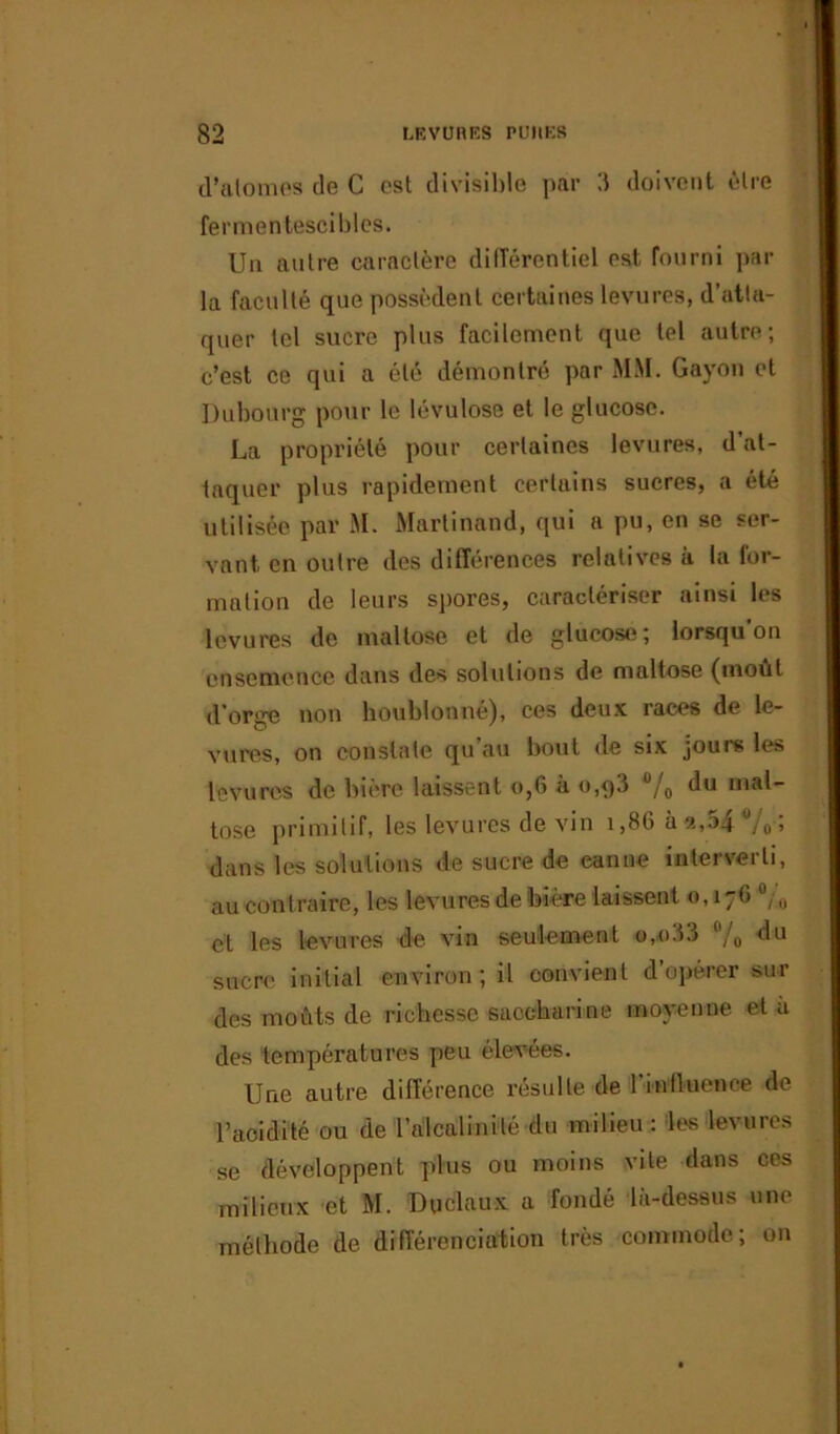 d'atomes de C est divisible par 3 doivent être fermentescibles. Un autre caractère différentiel est fourni par la faculté que possèdent certaines levures, d’atlu- quer tel sucre plus facilement que tel autre; c’est ce qui a été démontré par MM. Gayon et Dubourg pour le lévulose et le glucose. La propriété pour certaines levures, d at- taquer plus rapidement certains sucres, a été utilisée par M. Martinand, qui a pu, en se ser- vant en outre des différences relatives à la for- mation de leurs spores, caractériser ainsi les levures de maltose et de glucose; lorsqu'on ensemence dans des solutions de maltose (moût d’orge non houblon né), ces deux races de le- vures, on constate qu’au bout de six jours les levures de bière laissent o,6 à o,q3 /0 du mal- tose primitif, les levures de vin 1,86 Ù2,o4 /o > dans les solutions de sucre de canne interverti, au contraire, les levures de bière laissent 0,176 °/0 et les levures de vin seulement o,033 /„ du sucre initial environ; il convient d opérer sur des moûts de richesse saccharine moyenne et à des températures peu élevées. Une autre différence résulte de l'influence de l’acidité ou de l'alcalinité du milieu : les levures se développent plus ou moins vile dans ces milieux et M. Dyélaux a fondé là-dessus une méthode de différenciation très commode; on