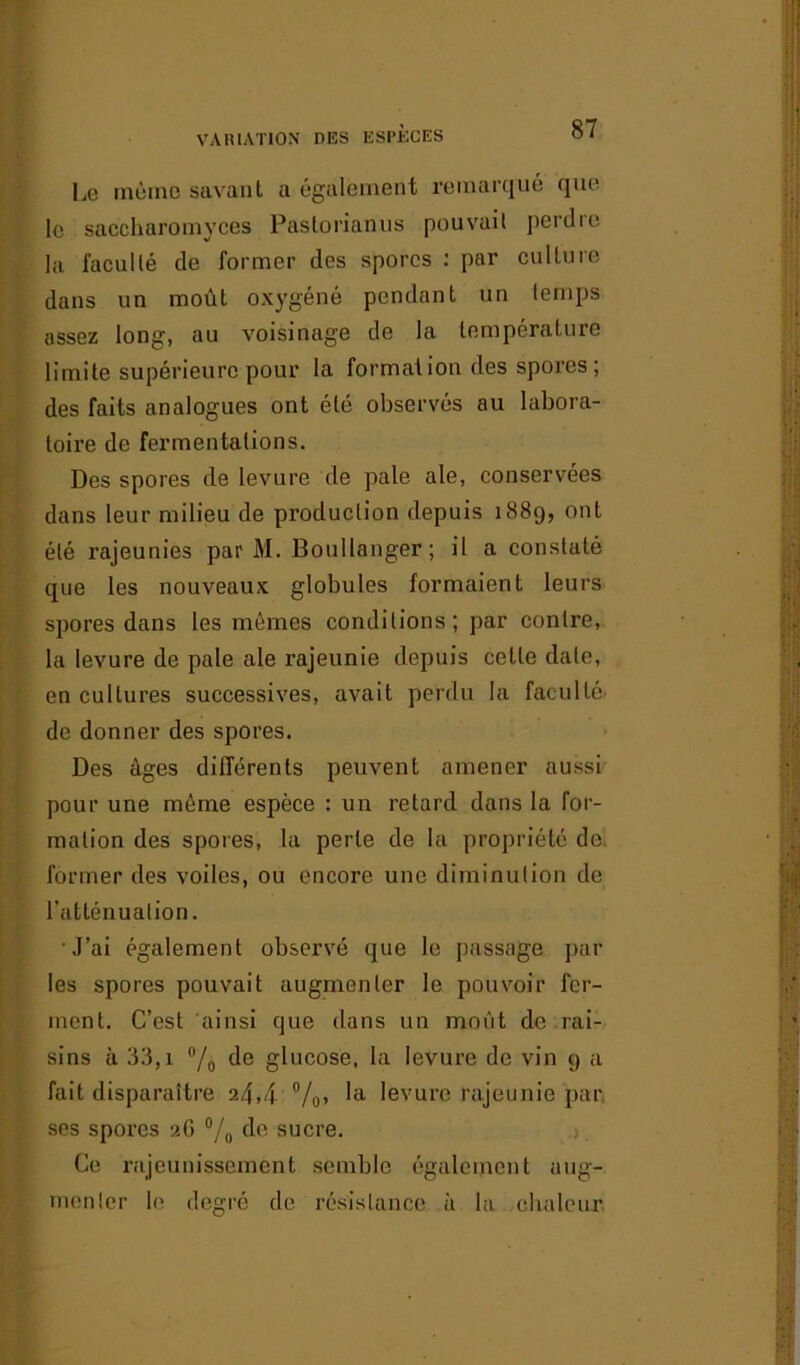 Le même savant a également remarqué que le saccharomvces Pastorianus pouvait perdre la faculté de former des spores : par culture dans un moût oxygéné pendant un temps assez long, au voisinage de la température limite supérieure pour la formation des spores ; des faits analogues ont été observés au labora- toire de fermentations. Des spores de levure de pale ale, conservées dans leur milieu de production depuis 1889, ont été rajeunies par M. Boullanger; il a constaté que les nouveaux globules formaient leurs spores dans les mêmes conditions ; par contre, la levure de pale ale rajeunie depuis celte date, en cultures successives, avait perdu la faculté de donner des spores. Des âges différents peuvent amener aussi pour une même espèce : un retard dans la for- mation des spores, la perle de la propriété de former des voiles, ou encore une diminution de l'atténuation. J’ai également observé que le passage par les spores pouvait augmenter le pouvoir fer- ment. C’est ainsi que dans un moût de rai- sins à 33,i % de glucose, la levure de vin 9 a fait disparaître 24,4 %’ la levure rajeunie par. ses spores 26 °/0 de sucre. Ce rajeunissement semble également aug- menter le degré de résistance à la chaleur