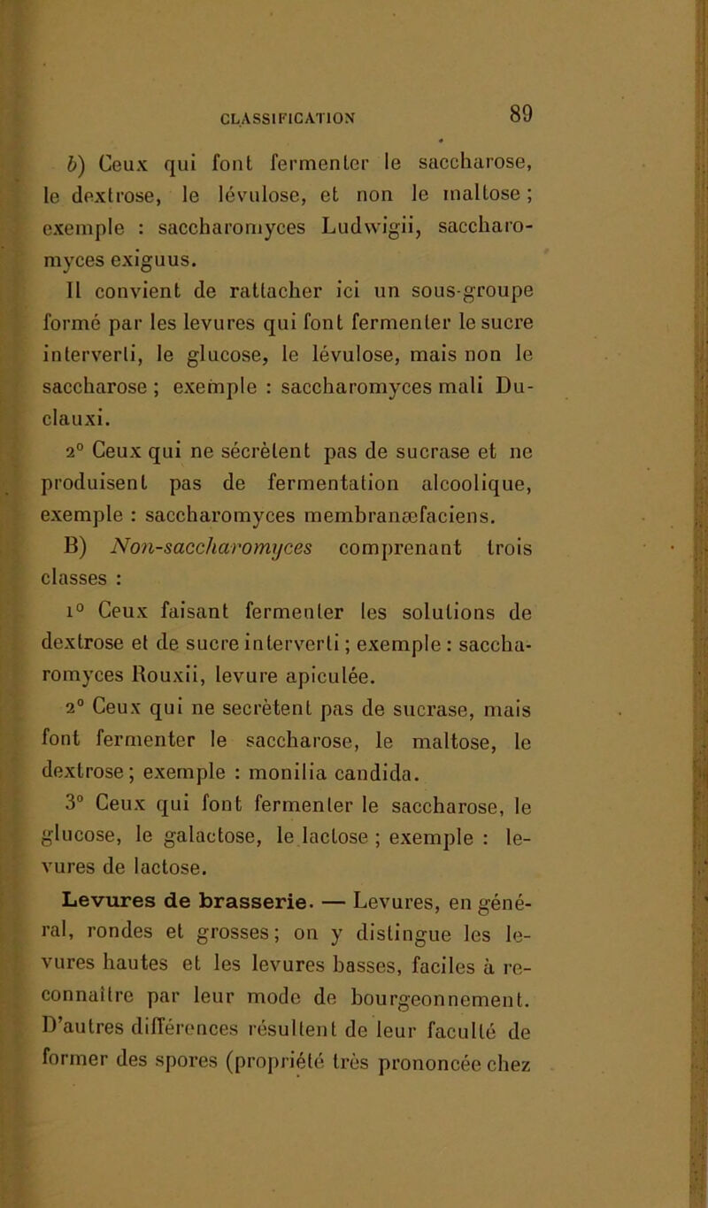 CLASSIFICATION b) Ceux qui font fermenter le saccharose, le dextrose, le lévulose, et non le inaltose ; exemple : saccharomyces Ludwigii, saccharo- myces exiguus. Il convient de rattacher ici un sous-groupe formé par les levures qui font fermenter le sucre interverti, le glucose, le lévulose, mais non le saccharose ; exemple : saccharomyces mali Du- clauxi. 2° Ceux qui ne sécrètent pas de sucrase et ne produisent pas de fermentation alcoolique, exemple : saccharomyces membranæfaciens. B) Non-saccharoïmjces comprenant trois classes : i° Ceux faisant fermenter les solutions de dextrose et de sucre interverti ; exemple : saccha- romyces Rouxii, levure apiculée. 2° Ceux qui ne secrétent pas de sucrase, mais font fermenter le saccharose, le maltose, le dextrose; exemple : monilia candida. 3° Ceux qui font fermenter le saccharose, le glucose, le galactose, le lactose ; exemple : le- vures de lactose. Levures de brasserie. — Levures, en géné- ral, rondes et grosses; on y distingue les le- vures hautes et les levures basses, faciles à re- connaître par leur mode de bourgeonnement. D’autres différences résultent de leur faculté de former des spores (propriété très prononcée chez