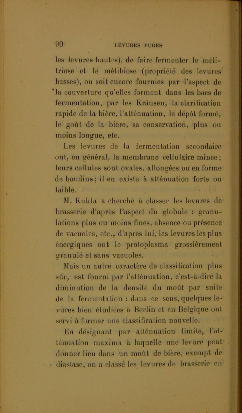 les levures hautes), de faire fermenter le méli- triose et le mélibiose (propriété des levures basses), ou soit encore fournies par l’aspect de *la couverture qu’elles forment dans les bacs de fermentation, par les Krüusen, la clarification rapide de la bière, l’atténuation, le dépôt formé, le goût de la bière, sa conservation, plus ou moins longue, etc. Les levures de la fermentation secondaire, ont, en général, la membrane cellulaire mince; leurs cellules sont ovales, allongées ou en forme de boudins; il en existe à atténuation forte ou faible. M. Kukla a cherché à classer les levures de brasserie d’après l’aspect du globule : granu- lations plus ou moins fines, absence ou présence de vacuoles, etc., d'après lui, les levures les plus énergiques ont le protoplasme grossièrement granulé et sans vacuoles. Mais un autre caractère de classification plus sûr, est fourni par l’atténuation, c’est-à-dire la diminution de la densité du moût par suite de la fermentation : dans ce sens, quelques le- vures bien étudiées à Berlin et en Belgique ont servi à former une classification nouvelle. En désignant par atténuation limite, l'at- ténuation maxima à laquelle une levure peut donner lieu dans un moût de bière, exempt de - diaslase, on a classé les levures de brasserie en