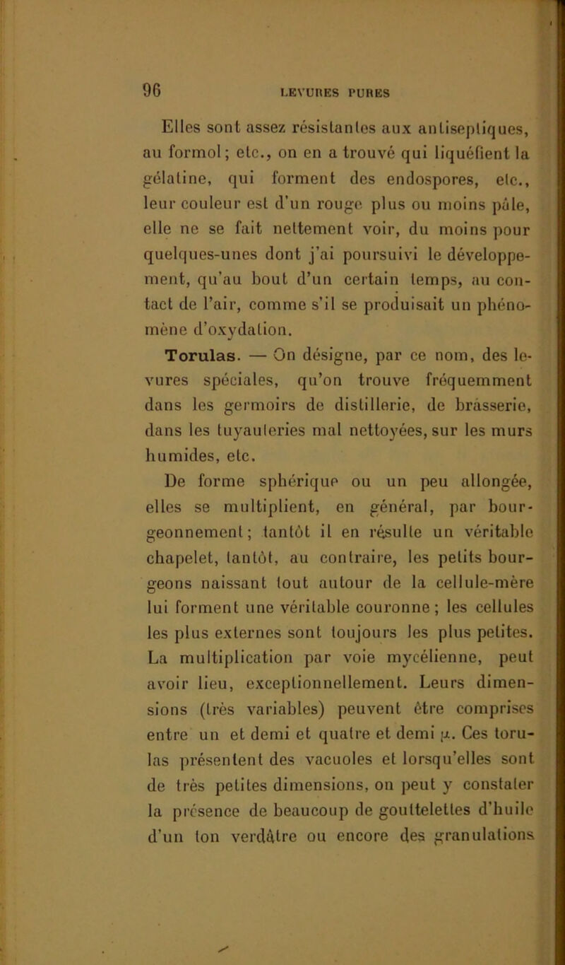 Elles sont assez résistantes aux antiseptiques, au formol; etc., on en a trouvé qui liquéfient la gélatine, qui forment des endospores, etc., leur couleur est d’un rouge plus ou moins pâle, elle ne se fait nettement voir, du moins pour quelques-unes dont j’ai poursuivi le développe- ment, qu’au bout d’un certain temps, au con- tact de l’air, comme s’il se produisait un phéno- mène d’oxydation. Torulas. — On désigne, par ce nom, des le- vures spéciales, qu’on trouve fréquemment dans les germoirs de distillerie, de brasserie, dans les tuyauteries mal nettoyées, sur les murs humides, etc. De forme sphérique ou un peu allongée, elles se multiplient, en général, par bour- geonnement; tantôt il en résulte un véritable chapelet, tantôt, au contraire, les petits bour- geons naissant tout autour de la cellule-mère lui forment une véritable couronne; les cellules les plus externes sont toujours les plus petites. La multiplication par voie mycélienne, peut avoir lieu, exceptionnellement. Leurs dimen- sions (très variables) peuvent être comprises entre un et demi et quatre et demi g. Ces toru- las présentent des vacuoles et lorsqu’elles sont de très petites dimensions, on peut y constater la présence de beaucoup de gouttelettes d’huile d’un ton verdâtre ou encore des granulations