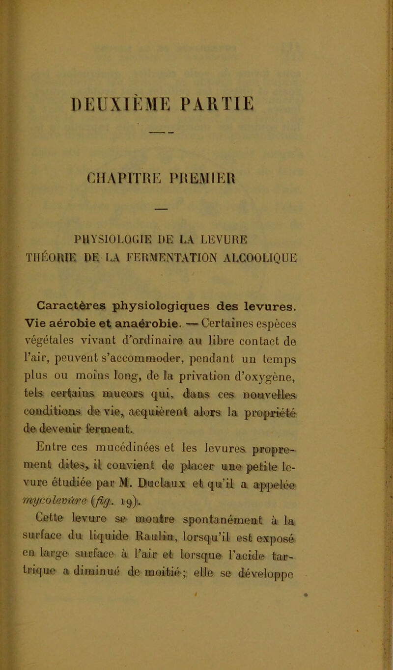 DEUXIEME PARTIE CHAPITRE PREMIER PHYSIOLOGIE DE LA LEVURE THÉORIE DE LA FERMENTATION ALCOOLIQUE Caractères physiologiques des levures. Vie aérobie et anaérobie. — Certaines espèces végétales vivant d’ordinaire au libre contact de l’air, peuvent s’accommoder, pendant un temps plus ou moins long, de la privation d’oxygène, tels certains mucors qui, dans ces nouvelles conditions de vie, acquièrent alors la propriété de devenir ferment. Entre ces mucédinées et les levures propre- ment dites,, il convient de placer une petite le- vure étudiée par M. Duclaux et qu’il a appelée mycolevûre (fig. 19). Cette levure se montre spontanément à la surface du Liquide Raulin, lorsqu’il est exposé en large surface à l’air et lorsque l’acide tar- trique a diminue de moitié'; elle se développe