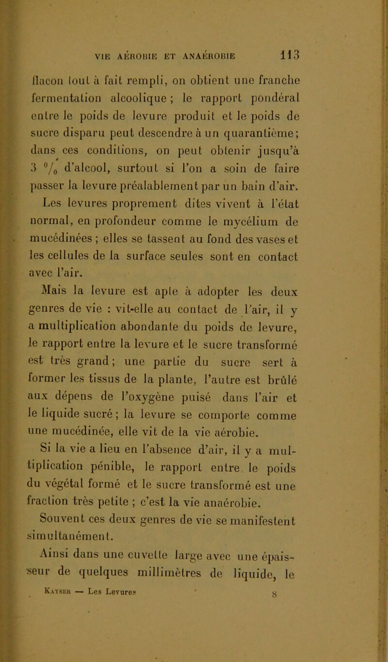 flacon loul à fait rempli, on obtient une franche fermentation alcoolique ; le rapport pondéral entre le poids de levure produit et le poids de sucre disparu peut descendre à un quarantième; dans ces conditions, on peut obtenir jusqu’à 3 °/0 d’alcool, surtout si l’on a soin de faire passer la levure préalablement par un bain d’air. Les levures proprement dites vivent à l’état normal, en profondeur comme le mycélium de mucédinées ; elles se tassent au fond des vases et les cellules de la surface seules sont en contact avec l’air. Mais la levure est aple à adopter les deux genres de vie : vit-elle au contact de l’air, il y a multiplication abondante du poids de levure, le rapport entre la levure et le sucre transformé est très grand; une partie du sucre sert à former les tissus de la plante, l’autre est brûlé aux dépens de l’oxygène puisé dans l’air et le liquide sucré; la levure se comporte comme une mucédinée, elle vit de la vie aérobie. Si la vie a lieu en l’absence d’air, il y a mul- tiplication pénible, le rapport entre le poids du végétal formé et le sucre transformé est une fraction très petite ; c’est la vie anaérobie. Souvent ces deux genres de vie se manifestent simultanément. Ainsi dans une cuvette large avec une épais- seur de quelques millimètres de liquide, le Kayser — Les Levure? ' X