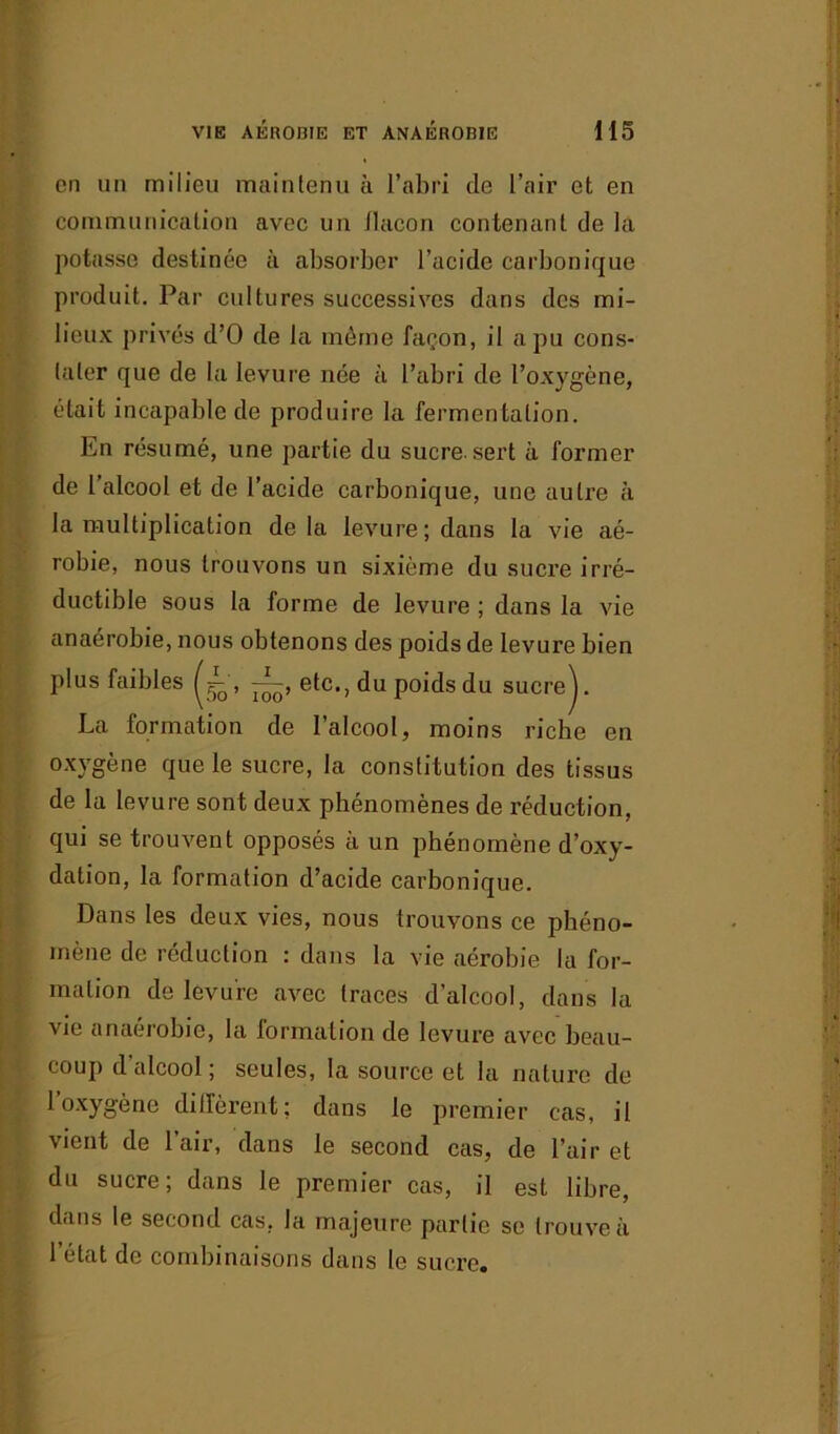 en un milieu maintenu à l’abri de l’air et en communication avec un flacon contenant de la potasse destinée à absorber l’acide carbonique produit. Par cultures successives dans des mi- lieux privés d’O de la même façon, il a pu cons- tater que de la levure née à l’abri de l’oxygène, était incapable de produire la fermentation. En résumé, une partie du sucre.sert à former de 1 alcool et de l’acide carbonique, une autre à la multiplication delà levure; dans la vie aé- robie, nous trouvons un sixième du sucre irré- ductible sous la forme de levure ; dans la vie anaerobie, nous obtenons des poids de levure bien plus faibles etc., du poids du sucre J. La formation de l’alcool, moins riche en oxygène que le sucre, la constitution des tissus de la levure sont deux phénomènes de réduction, qui se trouvent opposés à un phénomène d’oxy- dation, la formation d’acide carbonique. Dans les deux vies, nous trouvons ce phéno- mène de réduction : dans la vie aérobie la for- mation de levure avec traces d’alcool, dans la vie anaérobie, la formation de levure avec beau- coup d alcool; seules, la source et la nature de 1 oxygène dilfèi’ent; dans le premier cas, il vient de l’air, dans le second cas, de l’air et du sucre; dans le premier cas, il est libre, dans le second cas, la majeure partie se trouve à l’état de combinaisons dans le sucre.
