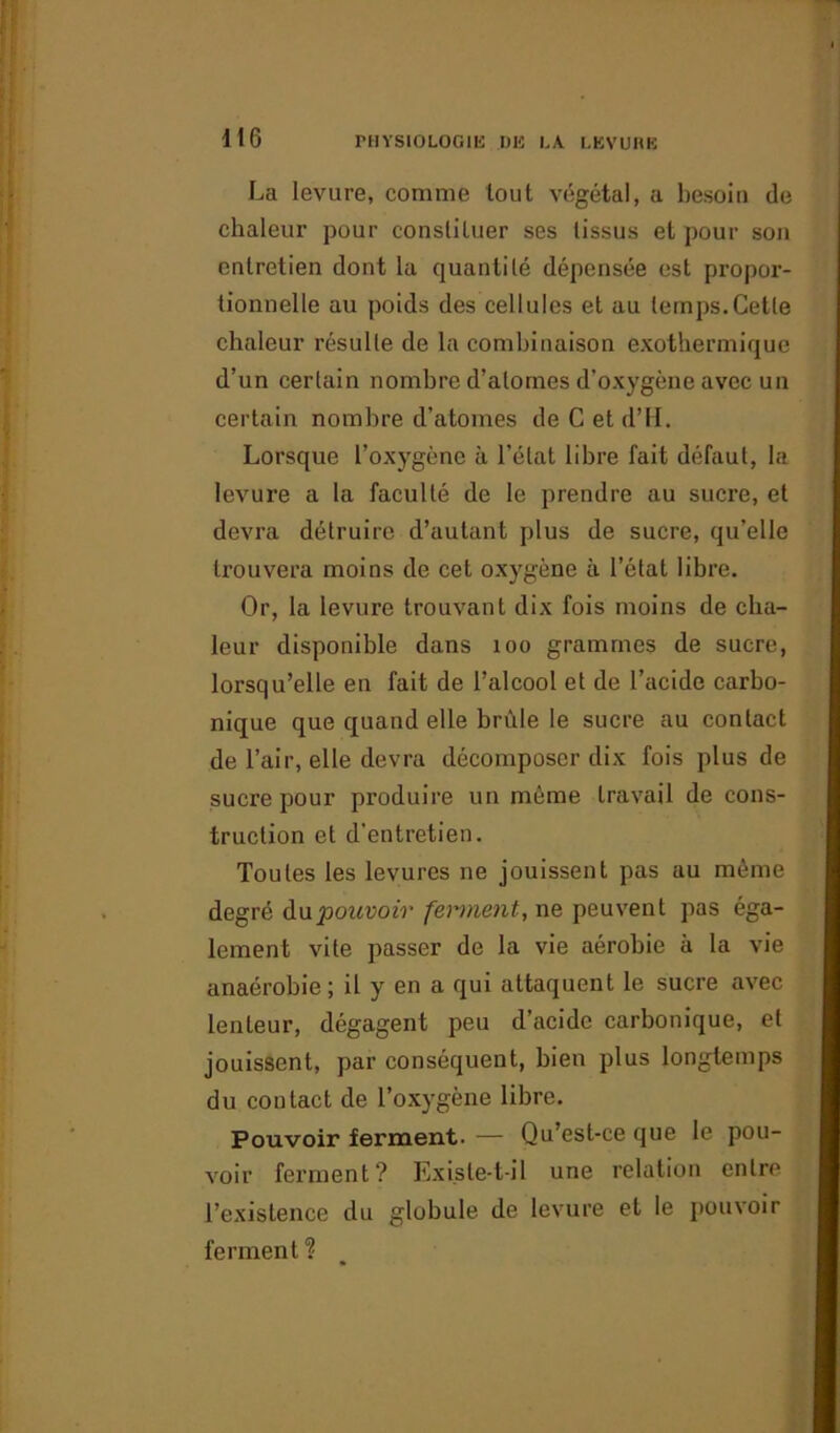 La levure, comme tout végétal, a besoin de chaleur pour constituer ses lissus et pour son entretien dont la quanti lé dépensée est propor- tionnelle au poids des cellules et au temps.Cette chaleur résulte de la combinaison exothermique d’un certain nombre d’atomes d’oxygène avec un certain nombre d’atomes de C et d’H. Lorsque l’oxygène à l’état libre fait défaut, la levure a la faculté de le prendre au sucre, et devra détruire d’autant plus de sucre, qu’elle trouvera moins de cet oxygène à l’état libre. Or, la levure trouvant dix fois moins de cha- leur disponible dans 100 grammes de sucre, lorsqu’elle en fait de l’alcool et de l’acide carbo- nique que quand elle brûle le sucre au contact de l’air, elle devra décomposer dix fois plus de sucre pour produire un môme travail de cons- truction et d'entretien. Toutes les levures ne jouissent pas au môme degré du pouvoir ferment, ne peuvent pas éga- lement vite passer de la vie aérobie à la vie anaérobie; il y en a qui attaquent le sucre avec lenteur, dégagent peu d’acide carbonique, et jouissent, par conséquent, bien plus longtemps du contact de l’oxygène libre. Pouvoir ferment. — Qu’est-ce que le pou- voir ferment? Existe-t-il une relation entre l’existence du globule de levure et le pouvoir ferment ?