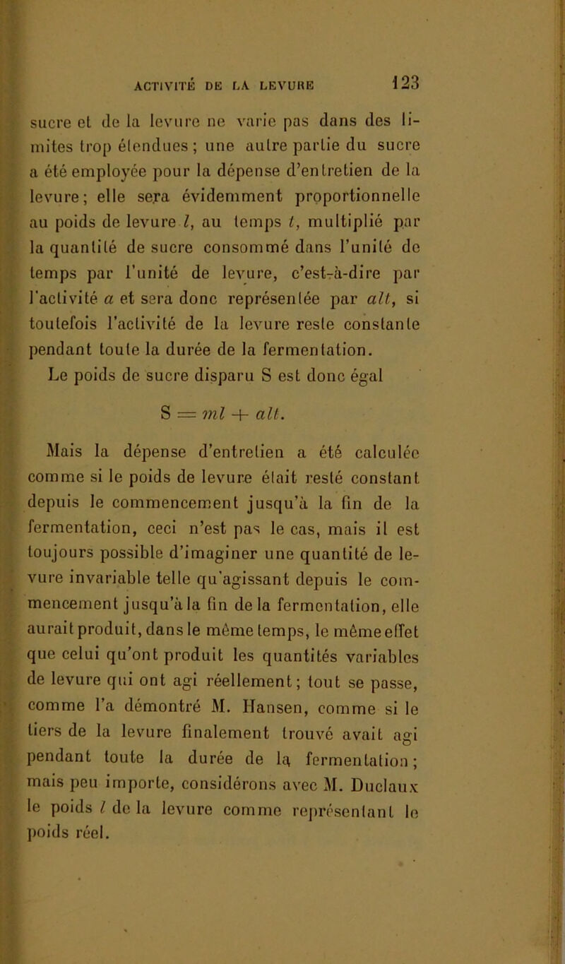 sucre et de la levure ne varie pas dans des li- mites trop étendues ; une autre partie du sucre a été employée pour la dépense d’entretien de la levure; elle sera évidemment proportionnelle au poids de levure l, au temps t, multiplié par la quantité de sucre consommé dans l’unité de temps par l’unité de levure, c’est-à-dire par l'activité a et sera donc représentée par ait, si toutefois l’activité de la levure reste constante pendant toute la durée de la fermentation. Le poids de sucre disparu S est donc égal S = ml -+- ail. Mais la dépense d’entretien a été calculée comme si le poids de levure était resté constant depuis le commencement jusqu’à la fin de la fermentation, ceci n’est pas le cas, mais il est toujours possible d’imaginer une quantité de le- vure invariable telle qu'agissant depuis le com- mencement jusqu’à la fin delà fermentation, elle aurait produit, dans le même temps, le même effet que celui qu’ont produit les quantités variables de levure qui ont agi réellement; tout se passe, comme l’a démontré M. Hansen, comme si le tiers de la levure finalement trouvé avaiL agi o pendant toute la durée de lu fermentation; mais peu importe, considérons avec M. Duclaux le poids l de la levure comme représentant le poids réel.