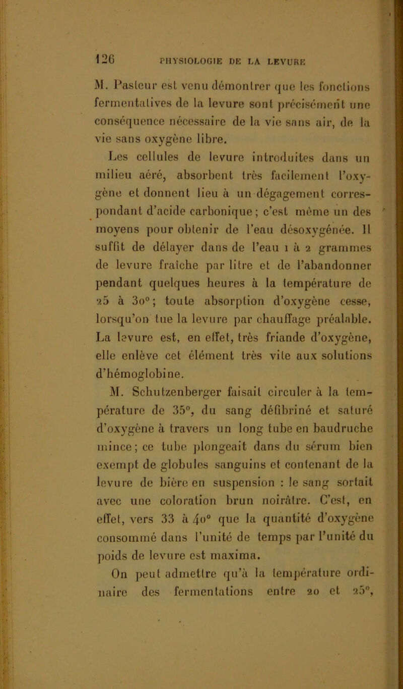 12G M. Pasteur est venu démontrer que les fonctions fermentalives de la levure sont précisément une conséquence nécessaire de la vie sans air, de la vie sans oxygène libre. Les cellules de levure introduites dans un milieu aéré, absorbent très facilement l’oxy- gène et donnent lieu à un dégagement corres- pondant d’acide carbonique; c’est même un des moyens pour obtenir de l’eau désoxygénée. 11 sufüt de délayer dans de l’eau i à 2 grammes de levure fraîche par litre et de l’abandonner pendant quelques heures à la température de 25 à 3o°; toute absorption d’oxygène cesse, lorsqu’on tue la levure par chauffage préalable. La levure est, en effet, très friande d’oxygène, elle enlève cet élément très vite aux solutions d’hémoglobine. M. Schutzenberger faisait circuler à la tem- pérature de 35°, du sang défibriné et saturé d’oxygène à travers un long tube en baudruche mince; ce tube plongeait dans du sérum bien exempt de globules sanguins et contenant de la levure de bière en suspension : le sang sortait avec une coloration brun noirâtre. C’est, en effet, vers 33 à 4o° que la quantité d’oxygène consommé dans l’unité de temps par l’unité du poids de levure est maxima. On peut admettre qu’à la température ordi- naire des fermentations entre 20 et 25°,