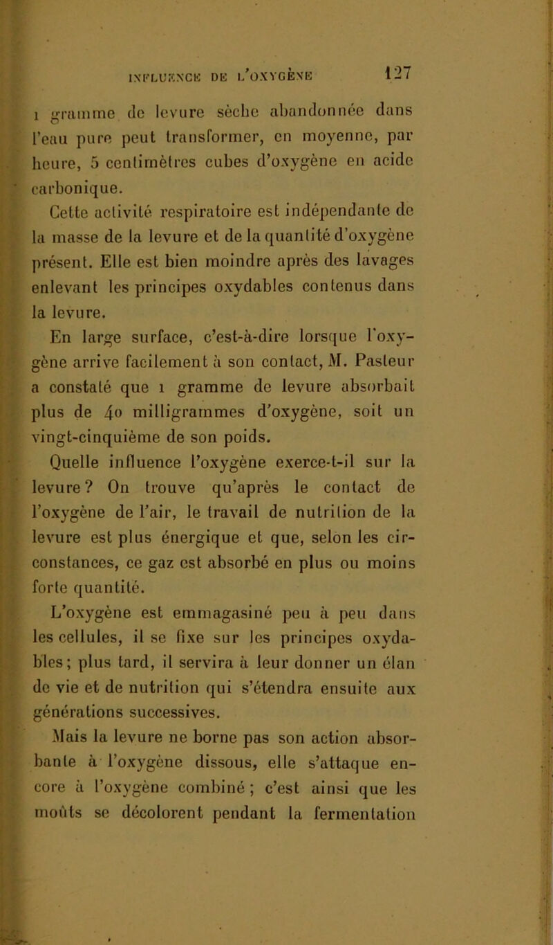 i gramme de levure sèche abandonnée dans l’eau pure peut transformer, en moyenne, par heure, 5 centimètres cubes d’oxygène en acide carbonique. Cette activité respiratoire est indépendante de la masse de la levure et de la quantité d’oxygène présent. Elle est bien moindre après des lavages enlevant les principes oxydables contenus dans la levure. En large surface, c’est-à-dire lorsque l'oxy- gène arrive facilement à son contact, M. Pasteur a constaté que 1 gramme de levure absorbait plus de 4« milligrammes d’oxygène, soit un vingt-cinquième de son poids. Quelle influence l’oxygène exerce-t-il sur la levure? On trouve qu’après le contact de l’oxygène de l’air, le travail de nutrition de la levure est plus énergique et que, selon les cir- constances, ce gaz est absorbé en plus ou moins forte quantité. L’oxygène est emmagasiné peu à peu dans les cellules, il se fixe sur les principes oxyda- bles; plus tard, il servira à leur donner un élan de vie et de nutrition qui s’étendra ensuite aux générations successives. Mais la levure ne borne pas son action absor- bante à l’oxygène dissous, elle s’attaque en- core à l’oxygène combiné ; c’est ainsi que les moûts se décolorent pendant la fermentation