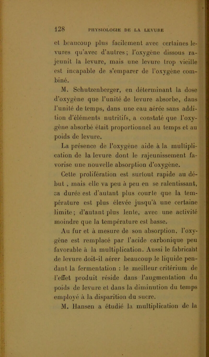et beaucoup plus facilement avec certaines le- vures qu’avec d’autres; l’oxygène dissous ra- jeunit la levure, mais une levure trop vieille est incapable de s’emparer de l’oxygène com- biné. M. Schutzenberger, en déterminant la dose d’oxygène que l’unité de levure absorbe, dans l’unité de temps, dans une eau aérée sans addi- tion d’éléments nutritifs, a constaté que l’oxy- gène absorbé était proportionnel au temps et au poids de levure. La présence de l’oxygène aide à la multipli- cation de la levure dont le rajeunissement fa- vorise une nouvelle absorption d’oxygène. Cette prolifération est surtout rapide au dé- but , mais elle va peu à peu en se ralentissant, sa durée est d'autant plus courte que la tem- pérature est plus élevée jusqu’à une certaine limite; d’autant plus lente, avec une activité moindre que la température est basse. Au fur et à mesure de son absorption, l'oxy- gène est remplacé par l’acide carbonique peu favorable à la multiplication. Aussi le fabricant de levure doit-il aérer beaucoup le liquide pen- dant la fermentation : le meilleur critérium de l’effet produit réside dans l’augmentation du poids de levure et dans la diminution du temps employé à la disparition du sucre. M. Hansen a étudié la multiplication de la