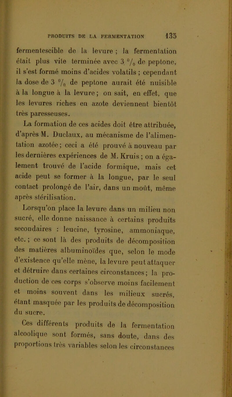 fermentescible de la levure ; la fermentation était plus vite terminée avec 3. % de peptone, il s'est formé moins d’acides volatils ; cependant la dose de 3 °/0 de peptone aurait été nuisible à la longue à la levure; on sait, en effet, que les levures riches en azote deviennent bientôt très paresseuses. La formation de ces acides doit être attribuée, d’après M. Duclaux, au mécanisme de l’alimen- tation azotée ; ceci a été prouvé à nouveau par les dernières expériences de M. Kruis ; on a éga- lement trouvé de l’acide formique, mais cet acide peut se former à la longue, par le seul contact prolongé de l’air, dans un moôt, môme après stérilisation. Lorsqu’on place la levure dans un milieu non sucré, elle donne naissance à certains produits secondaires : leucine, tyrosine, ammoniaque, etc. ; ce sont la des produits de décomposition des matières albuminoïdes que, selon le mode d existence qu’elle mène, lalevui’e peut attaquer et détruire dans certaines circonstances ; la pro- duction de ces corps s observe moins facilement et moins souvent dans les milieux sucrés, étant masquée par les produits de décomposition du sucre. Ces différents produits de la fermentation alcoolique sont formés, sans doute, dans des proportions très variables selon les circonstances