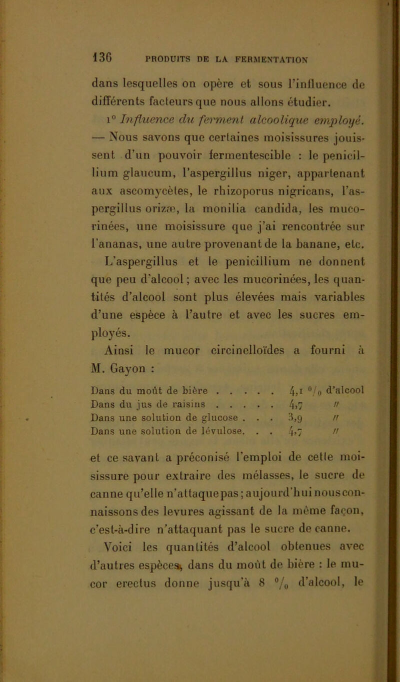 dans lesquelles on opère et sous l’inlluence de différents facteurs que nous allons étudier. i° Influence du ferment alcoolique employé. — Nous savons que certaines moisissures jouis- sent d’un pouvoir fermentescible : le pénicil- lium glaucum, l’aspergillus niger, appartenant aux ascomycètes, le rhizoporus nigricans, l’as- pergillus orizæ, la monilia candida, les muco- rinées, une moisissure que j’ai rencontrée sur l’ananas, une autre provenant de la banane, etc. L'aspergillus et le pénicillium ne donnent que peu d'alcool; avec les mucorinées, les quan- tités d’alcool sont plus élevées mais variables d’une espèce à l’autre et avec les sucres em- ployés. Ainsi le mucor circinelloïdes a fourni à M. Gayon : Dans du moût de bière 4»1 °/o d’alcool Dans du jus de raisins 4>7  Dans une solution de glucose ... 3,9 n Dans une solution de lévulose. . . 4>7  et ce savant a préconisé l’emploi de cette moi- sissure pour extraire des mélasses, le sucre de canne qu’elle n’attaquepas ; aujourd'hui nouscon- naissonsdes levures agissant de la même façon, c’est-à-dire n’attaquant pas le sucre de canne. Voici les quantités d’alcool obtenues avec d’autres espèces^ dans du moût de bière : le mu- cor erectus donne jusqu’à 8 °/o d’alcool, le