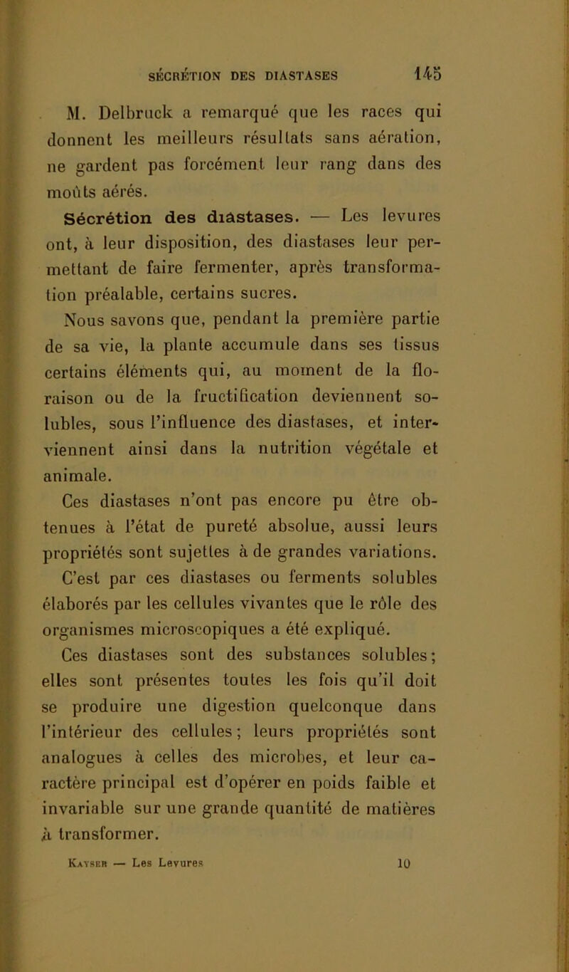 M. Delbruck a remarqué que les races qui donnent les meilleurs résultats sans aération, ne gardent pas forcément leur rang dans des moûts aérés. Sécrétion des diâstases. — Les levures ont, à leur disposition, des diastases leur per- mettant de faire fermenter, après transforma- tion préalable, certains sucres. Nous savons que, pendant la première partie de sa vie, la plante accumule dans ses tissus certains éléments qui, au moment de la flo- raison ou de la fructification deviennent so- lubles, sous l’influence des diastases, et inter- viennent ainsi dans la nutrition végétale et animale. Ces diastases n’ont pas encore pu être ob- tenues à l’état de pureté absolue, aussi leurs propriétés sont sujettes à de grandes variations. C’est par ces diastases ou ferments solubles élaborés par les cellules vivantes que le rôle des organismes microscopiques a été expliqué. Ces diastases sont des substances solubles; elles sont présentes toutes les fois qu’il doit se produire une digestion quelconque dans l’intérieur des cellules ; leurs propriétés sont analogues à celles des microbes, et leur ca- ractère principal est d’opérer en poids faible et invariable sur une grande quantité de matières ii transformer. Kaïser — Les Levures 10