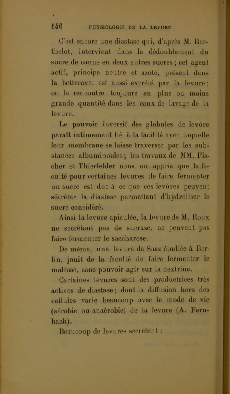 C’est encore une diastase qui, d’après M. Ber- thelot, intervient dans le dédoublement du sucre de canne en deux autres sucres ; cet agent actif, principe neutre et azoté, présent dans la betterave, est aussi excrété par la levure ; on le rencontre toujours en plus ou moins grande quantité dans les eaux de lavage de la levure. Le pouvoir inversif des globules de levure paraît intimement lié à la facilité avec laquelle leur membrane se laisse traverser par les sub- stances albuminoïdes; les travaux de MM. Fis- cher et Thierfelder nous ont appris que la fa- culté pour certaines levures de faire fermenter un sucre est due à ce que ces levures peuvent sécréter la diastase permettant d’hydroliser le sucre considéré. Ainsi la levure apiculée, la levure de M. Roux ne secrétant pas de sucrase, ne peuvent pas faire fermenter le saccharose. De même, une levure de Saaz étudiée à Ber- lin, jouit de la faculté de faire fermenter le mallose, sans pouvoir agir sur la dextrine. Certaines levures sont des productrices très actives de diastase; dont la diffusion hors des cellules varie beaucoup avec le mode de vie (aérobie ou anaérobie) de la levure (A. Fern- baeli). Beaucoup de levures secrétent :