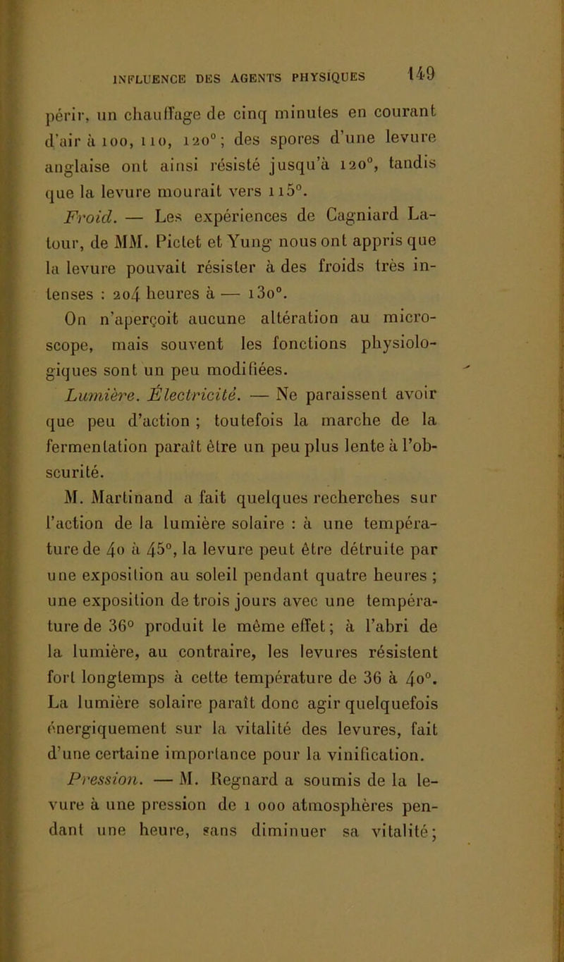 INFLUENCE DES AGENTS PHYSIQUES périr, un chauffage de cinq minutes en courant d'air à 100, 110, 120°; des spores d’une levure anglaise ont ainsi résisté jusqu’à 120°, tandis que la levure mourait vers n5°. Froicl. — Les expériences de Cagniard La- tour, de MM. Pictet et Yung nous ont appris que la levure pouvait résister à des froids très in- tenses : 204 heures à — i3o°. On n’aperçoit aucune altération au micro- scope, mais souvent les fonctions physiolo- giques sont un peu modifiées. Lumière. Électricité. — Ne paraissent avoir que peu d’action ; toutefois la marche de la fermentation paraît être un peu plus lente à l’ob- scurité. M. Martinand a fait quelques recherches sur l’action de la lumière solaire : à une tempéra- ture de 4o à 45°, la levure peut être détruite par une exposition au soleil pendant quatre heures ; une exposition de trois jours avec une tempéra- ture de 36° produit le même effet ; à l’abri de la lumière, au contraire, les levures résistent fort longtemps à cette température de 36 à 4o°. La lumière solaire paraît donc agir quelquefois énergiquement sur la vitalité des levures, fait d’une certaine importance pour la vinification. Pression. — M. Regnard a soumis de la le- vure à une pression de î ooo atmosphères pen- dant une heure, sans diminuer sa vitalité;