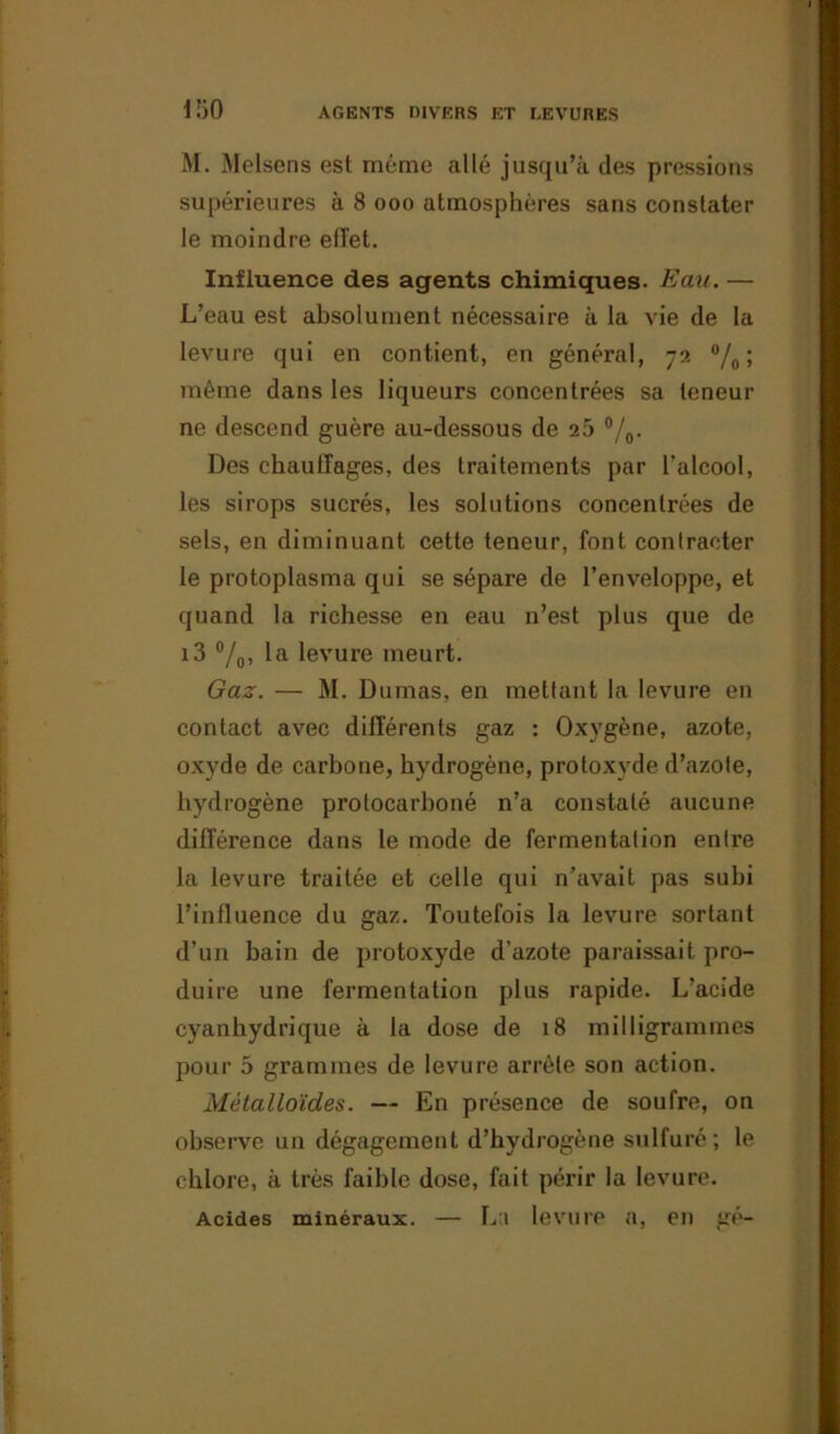iso M. Melsens est même allé jusqu’à des pressions supérieures à 8 ooo atmosphères sans constater le moindre effet. Influence des agents chimiques. Eau. — L’eau est absolument nécessaire à la vie de la levure qui en contient, en général, 72 °/o ; même dans les liqueurs concentrées sa teneur ne descend guère au-dessous de 25 °/0. Des chauffages, des traitements par l’alcool, les sirops sucrés, les solutions concentrées de sels, en diminuant cette teneur, font contracter le protoplasma qui se sépare de l’enveloppe, et quand la richesse en eau n’est plus que de i3 °/0, la levure meurt. Gaz. — M. Dumas, en mettant la levure en contact avec différents gaz : Oxygène, azote, oxyde de carbone, hydrogène, protoxyde d’azote, hydrogène protocarboné n’a constaté aucune différence dans le mode de fermentation entre la levure traitée et celle qui n’avait pas subi l’influence du gaz. Toutefois la levure sortant d’un bain de protoxyde d’azote paraissait pro- duire une fermentation plus rapide. L’acide cyanhydrique à la dose de 18 milligrammes pour 5 grammes de levure arrête son action. Métalloïdes. — En présence de soufre, on observe un dégagement d’hydrogène sulfuré; le chlore, à très faible dose, fait périr la levure. Acides minéraux. — La levure a, en gé-