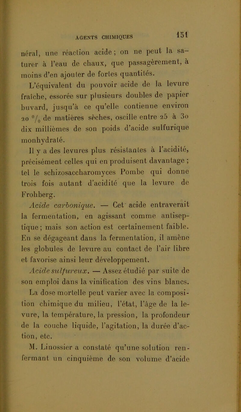 néral, une réaction acide; on ne peut la sa- turer à l’eau de chaux, que passagèrement, à moins d’en ajouter de fortes quantités. L’équivalent du pouvoir acide de la levure fraîche, essorée sur plusieurs doubles de papier buvard, jusqu’à ce qu’elle contienne environ 20 % de matières sèches, oscille entre 25 à 3o dix millièmes de son poids d’acide sulfurique monhydralé. Il y a des levures plus résistantes à l’acidité, précisément celles qui en produisent davantage ; tel le schizosaccharomyces Pombe qui donne trois fois autant d’acidité que la levure de Frohberg. Acide carbonique. — Cet acide entraverait la fermentation, en agissant comme antisep- tique; mais son action est certainement faible. En se dégageant dans la fermentation, il amène les globules de levure au contact de l’air libre et favorise ainsi leur développement. Acide sulfureux. —Assez étudié par suite de son emploi dans la vinification des vins blancs. La dose mortelle peut varier avec la composi- tion chimique du milieu, l’état, l’àge de la le- vure, la température, la pression, la profondeur de la couche liquide, l’agitation, la durée d’ac- tion, etc. M. Linossier a constaté qu’une solution ren- fermant un cinquième de son volume d’acide