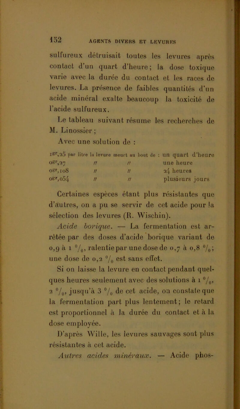 sulfureux détruisait toutes les levures après contact d’un quart d’heure; la dose toxique varie avec la durée du contact et les races de levures. La présence de faibles quantités d’un acide minéral exalte beaucoup la toxicité de l’acide sulfureux. Le tableau suivant résume les recherches de M. Linossier; Avec une solution de : lSr,25 par litre la levure meurt au bout do : un quart d’heure oer,27 n n une heure osr, 108 // // 24 heures offr,o54 // // plusieurs jours Certaines espèces étant plus résistantes que d’autres, on a pu se servir de cet acide pour la sélection des levures (R. Wischin). Acide borique. — La fermentation est ar- rêtée par des doses d’acide borique variant de 0,9 à 1 °/0, ralentie par une dose de 0,7 à 0,8 °/0; une dose de 0,2 °/0 est sans effet. Si on laisse la levure en contact pendant quel- ques heures seulement avec des solutions à 1 %> 2 °/0, jusqu’à 3 % de cet acide, on constate que la fermentation part plus lentement; le retard est proportionnel à la durée du contact et à la dose employée. D’après Wille, les levures sauvages sont plus résistantes à cet acide. Autres acides minéraux. — Acide phos-