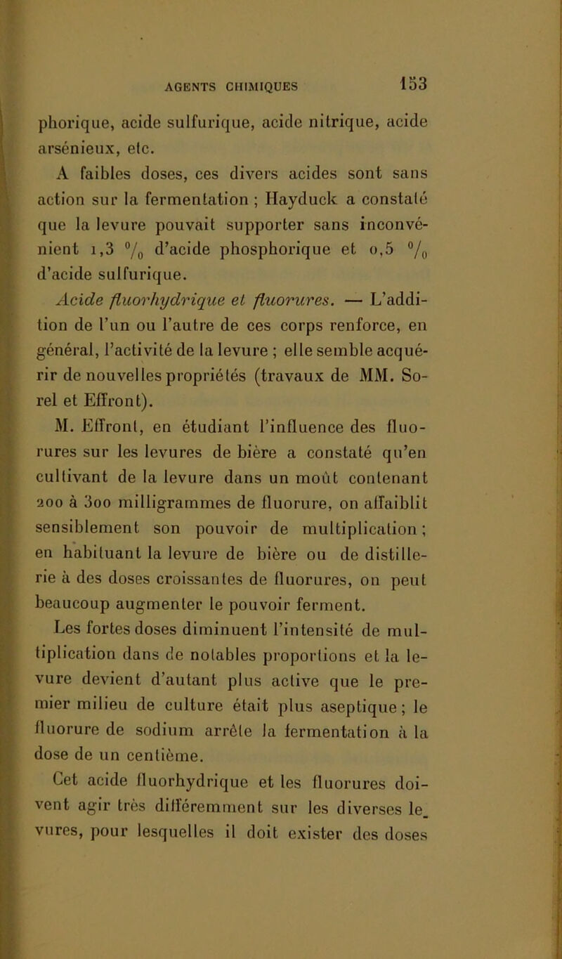 phorique, acide sulfurique, acide nitrique, acide arsénieux, etc. A faibles doses, ces divers acides sont sans action sur la fermentation ; Hayduck a constaté que la levure pouvait supporter sans inconvé- nient i,3 % d’acide phosphorique et o,5 °/o d’acide sulfurique. Acide fluor hydrique el fluorures. — L’addi- tion de l’un ou l’autre de ces corps renforce, en général, l’activité de la levure ; elle semble acqué- rir de nouvelles propriétés (travaux de MM. So- rel et Effront). M. Eliront, en étudiant l’influence des fluo- rures sur les levures de bière a constaté qu’en cultivant de la levure dans un moût contenant 200 à 3oo milligrammes de fluorure, on affaiblit sensiblement son pouvoir de multiplication ; en habituant la levure de bière ou de distille- rie à des doses croissantes de fluorures, on peut beaucoup augmenter le pouvoir ferment. Les fortes doses diminuent l’intensité de mul- tiplication dans de notables proportions et la le- vure devient d’autant plus active que le pre- mier milieu de culture était plus aseptique; le fluorure de sodium arrête la fermentation à la dose de un centième. Cet acide fluorhydrique et les fluorures doi- vent agir très difléremment sur les diverses le vures, pour lesquelles il doit exister des doses