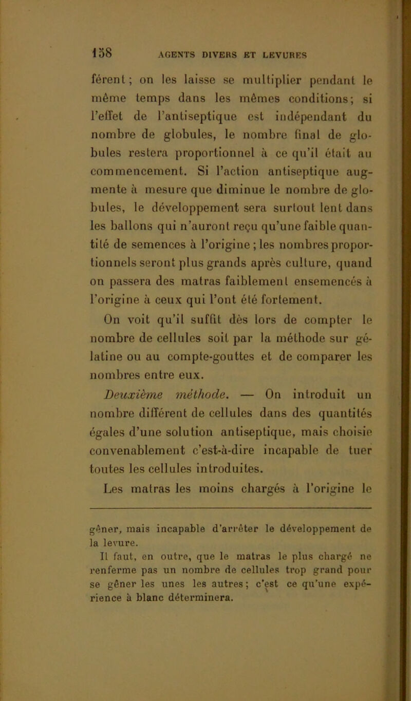 férenl; on les laisse se multiplier pendant le même temps dans les mêmes conditions; si l’elîet de l’antiseptique est indépendant du nombre de globules, le nombre final de glo- bules restera proportionnel à ce qu’il était au commencement. Si l’action antiseptique aug- mente à mesure que diminue le nombre de glo- bules, le développement sera surtout lent dans les ballons qui n’auront reçu qu’une faible quan- tité de semences à l’origine ; les nombres propor- tionnels seront plus grands après culture, quand on passera des matras faiblement ensemencés à l’origine à ceux qui l’ont été fortement. On voit qu’il suffit dès lors de compter le nombre de cellules soit par la méthode sur gé- latine ou au compte-gouttes et de comparer les nombres entre eux. Deuxième méthode. — On introduit un nombre différent de cellules dans des quantités égales d’une solution antiseptique, mais choisie convenablement c’est-à-dire incapable de tuer toutes les cellules introduites. Les matras les moins chargés à l’origine le gêner, mais incapable d’arrêter le développement de la levure. Il faut, en outre, que le matras le plus chargé ne renferme pas un nombre de cellules trop grand pour se gêner les unes les autres ; c’est ce qu’une expé- rience à blanc déterminera.