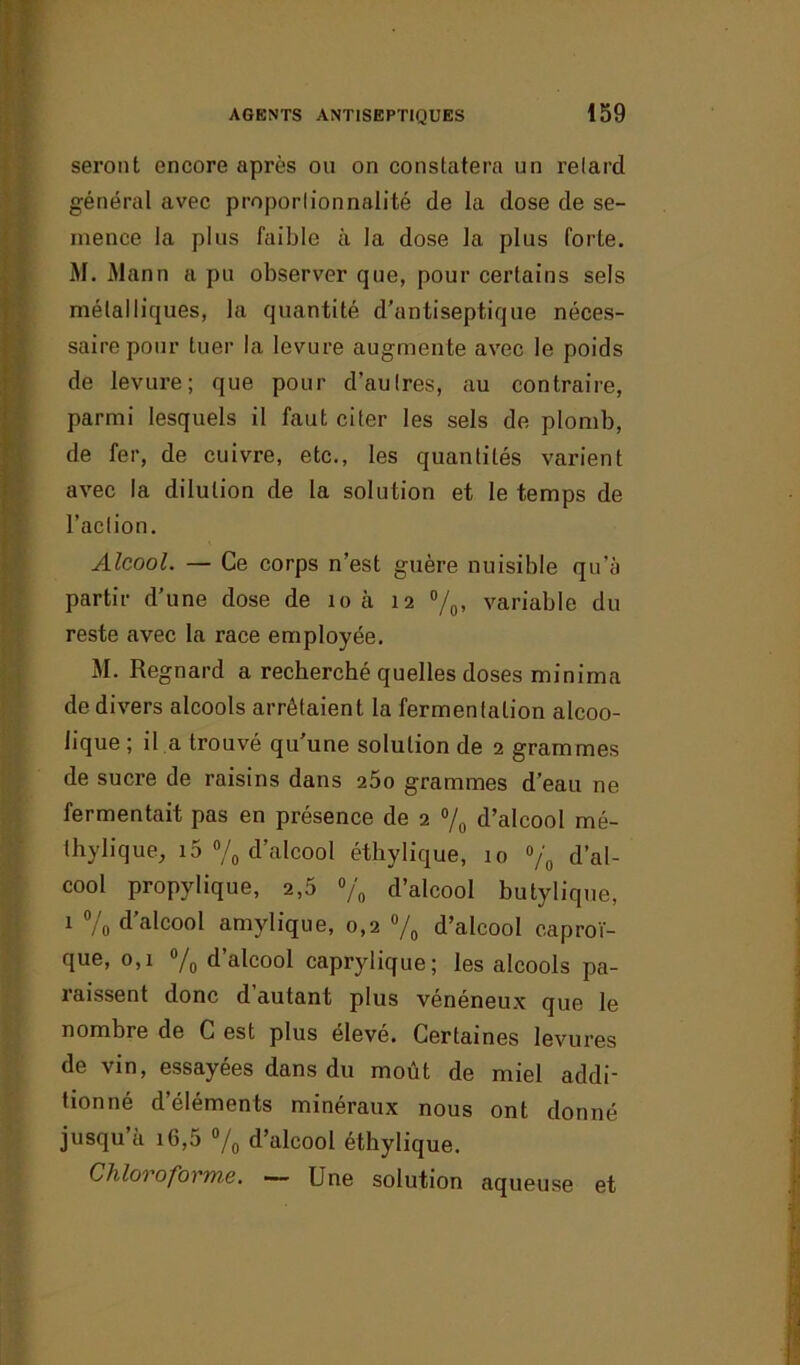 seront encore après ou on constatera un retard général avec proportionnalité de la dose de se- mence la plus faible à la dose la plus forte. M. Alann a pu observer que, pour certains sels métalliques, la quantité d’antiseptique néces- saire pour tuer la levure augmente avec le poids de levure; que pour d’autres, au contraire, parmi lesquels il faut citer les sels de plomb, de fer, de cuivre, etc., les quantités varient avec la dilution de la solution et le temps de l’action. Alcool. — Ce corps n’est guère nuisible qu'à partir d’une dose de 10 à 12 °/0, variable du reste avec la race employée. M. Regnard a recherché quelles doses minima de divers alcools arrêtaient la fermentation alcoo- lique ; il a trouvé qu’une solution de 2 grammes de sucre de raisins dans 25o grammes d’eau ne fermentait pas en présence de 2 % d’alcool mé- thylique, 15 % d’alcool éthylique, 10 % d’al- cool propylique, 2,5 % d’alcool butylique, 1 % d’alcool amylique, 0,2 % d’alcool caproï- que, 0,1 % d’alcool caprylique; les alcools pa- raissent donc d’autant plus vénéneux que le nombre de C est plus élevé. Certaines levures de vin, essayées dans du moût de miel addi- tionné d’éléments minéraux nous ont donné jusqu’à i6,5 % d’alcool éthylique. Chloroforma. — Une solution aqueuse et