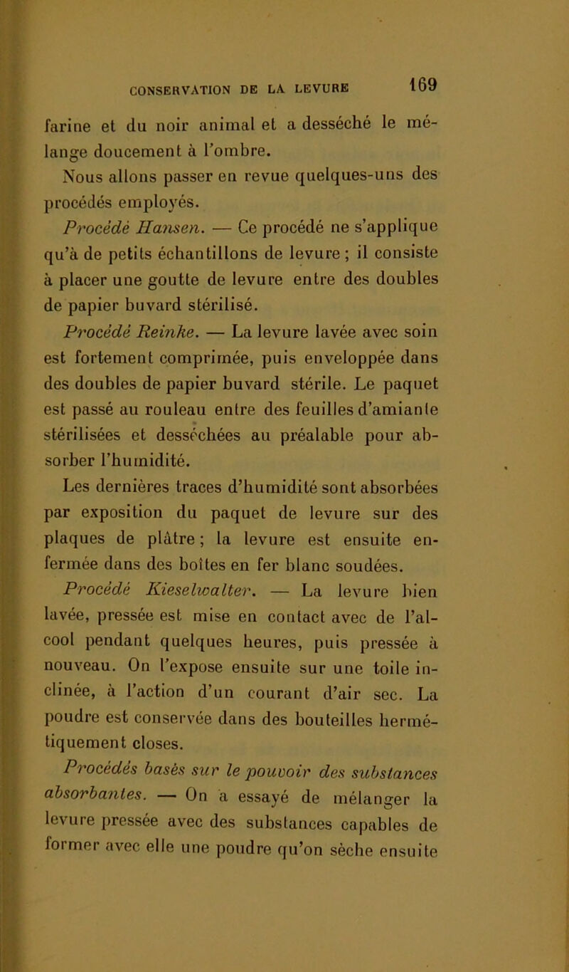 farine et du noir animal et a desséché le mé- lange doucement à l’ombre. Nous allons passer en revue quelques-uns des procédés employés. Procédé Hansen. — Ce procédé ne s’applique qu’à de petits échantillons de levure ; il consiste à placer une goutte de levure entre des doubles de papier buvard stérilisé. Procédé Reinhe. — La levure lavée avec soin est fortement comprimée, puis enveloppée dans des doubles de papier buvard stérile. Le paquet est passé au rouleau entre des feuilles d’amiante stérilisées et desséchées au préalable pour ab- sorber l’humidité. Les dernières traces d’humidité sont absorbées par exposition du paquet de levure sur des plaques de plâtre ; la levure est ensuite en- fermée dans des boîtes en fer blanc soudées. Procédé Kieselwalter. — La levure bien lavée, pressée est mise en contact avec de l’al- cool pendant quelques heures, puis pressée à nouveau. On l’expose ensuite sur une toile in- clinée, a l’action d’un courant d’air sec. La poudre est conservée dans des bouteilles hermé- tiquement closes. Procèdes basés sur le pouvoir des substances absorbantes. — On a essayé de mélanger la levure pressée avec des substances capables de foi mei avec elle une poudre qu’on sèche ensuite