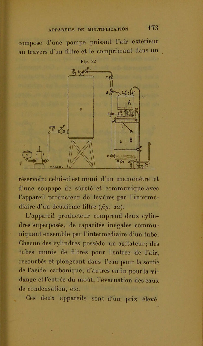 compose d’une pompe puisant l’air extérieur au travers d’un filtre et le comprimant dans un Fig. 22 réservoir ; celui-ci est muni d’un manomètre et d'une soupape de sûreté et communique avec l’appareil producteur de levures par l’intermé- diaire d’un deuxième filtre (fig. 22). L’appareil producteur comprend deux cylin- dres superposés, de capacités inégales commu- niquant ensemble par l’intermédiaire d’un tube. Chacun des cylindres possède un agitateur; des tubes munis de filtres pour l’entrée de l’air, recourbés et plongeant dans l’eau pour la sortie de l’acide carbonique, d’autres enfin pour la vi- dange et l’entrée du moût, l’évacuation des eaux de condensation, etc. Ces deux appareils sont d’un prix élevé