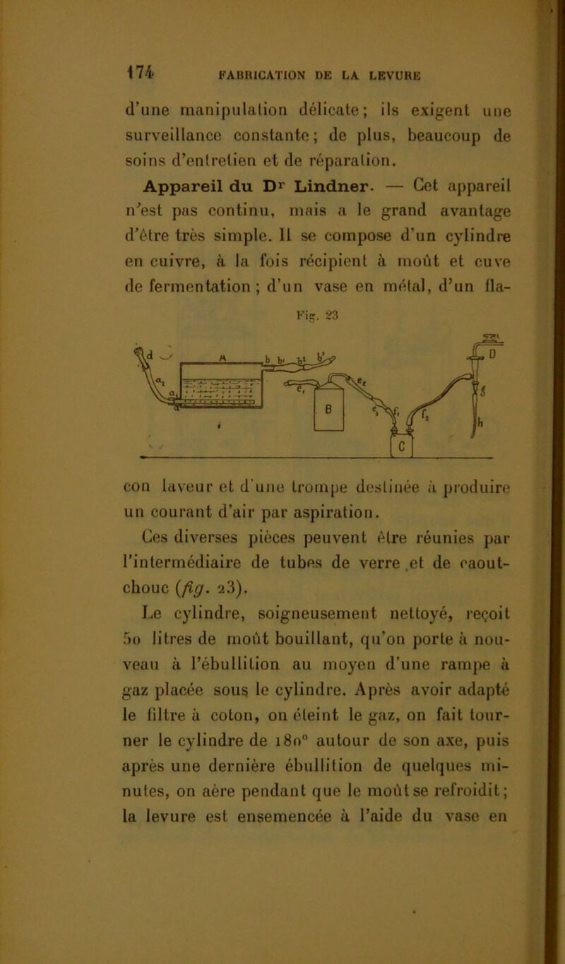 d’une manipulation délicate; ils exigent une surveillance constante; de plus, beaucoup de soins d’entretien et de réparation. Appareil du D1' Lindner. — Get appareil n’est pas continu, mais a le grand avantage d’être très simple. 11 se compose d’un cylindre en cuivre, à la fois récipient à moût et cuve de fermentation; d’un vase en métal, d’un fia- Fig. 23 con laveur et d'une trompe destinée à produire un courant d’air par aspiration. Ces diverses pièces peuvent être réunies par l’intermédiaire de tubes de verre .et de caout- chouc (fig. 23). Le cylindre, soigneusement nettoyé, reçoit 5o litres de moût bouillant, qu’on porte à nou- veau à l’ébullition au moyen d’une rampe à gaz placée sous le cylindre. Après avoir adapté le filtre à coton, on éteint le gaz, on fait tour- ner le cylindre de i8n° autour de son axe, puis après une dernière ébullition de quelques mi- nutes, on aère pendant que le moût se refroidit; la levure est ensemencée à l’aide du vase en