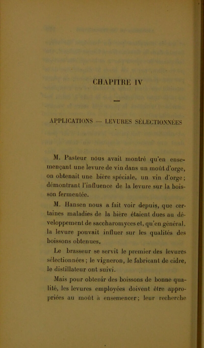 APPLICATIONS — LEVURES SÉLECTIONNÉES M. Pasleur nous avait montré qu’en ense- mençant une levure de vin dans un moût d’orge, on obtenait une bière spéciale, un vin d'orge; démontrant l’influence de la levure sur la bois- son fermentée. M. Hansen nous a fait voir depuis, que cer- taines maladies de la bière étaient dues au dé- veloppement de saccharomyces et, qu’en général, la levure pouvait influer sur les qualités des boissons obtenues. Le brasseur se servit le premier des levures sélectionnées; le vigneron, le fabricant de cidre, le distillateur ont suivi. Mais pour obtenir des boissons de bonne qua- lité, les levures employées doivent être appro- priées au moût à ensemencer; leur recherche