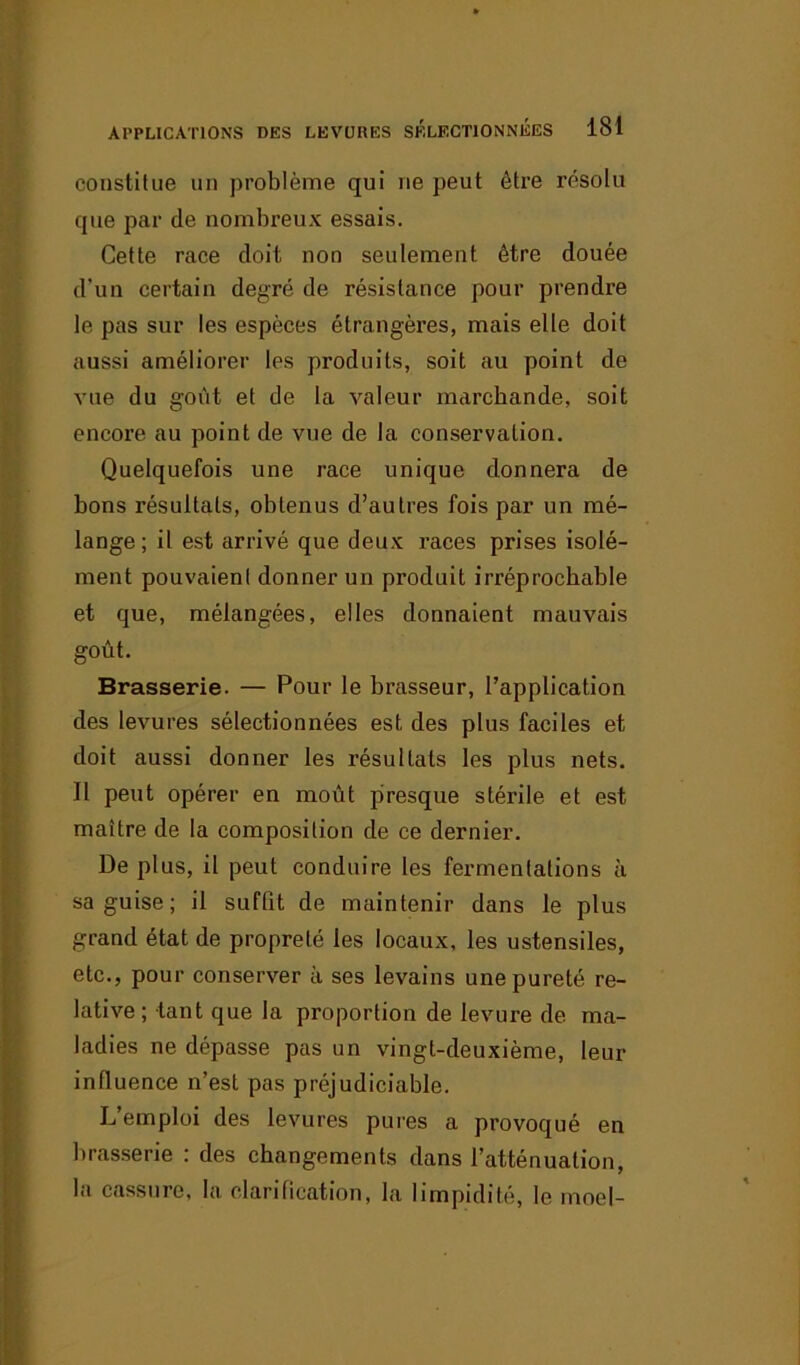 constitue un problème qui ne peut être résolu que par de nombreux essais. Cette race doit non seulement être douée d’un certain degré de résistance pour prendre le pas sur les espèces étrangères, mais elle doit aussi améliorer les produits, soit au point de vue du goût et de la valeur marchande, soit encore au point de vue de la conservation. Quelquefois une race unique donnera de bons résultats, obtenus d’autres fois par un mé- lange; il est arrivé que deux races prises isolé- ment pouvaient donner un produit irréprochable et que, mélangées, elles donnaient mauvais goût. Brasserie. — Pour le brasseur, l’application des levures sélectionnées est des plus faciles et doit aussi donner les résultats les plus nets. Il peut opérer en moût presque stérile et est maître de la composition de ce dernier. De plus, il peut conduire les fermentations à sa guise; il suffit de maintenir dans le plus grand état de propreté les locaux, les ustensiles, etc., pour conserver à ses levains une pureté re- lative; tant que la proportion de levure de ma- ladies ne dépasse pas un vingt-deuxième, leur influence n’est pas préjudiciable. L’emploi des levures pures a provoqué en brasserie : des changements dans l’atténuation, la cassure, la clarification, la limpidité, le moel-