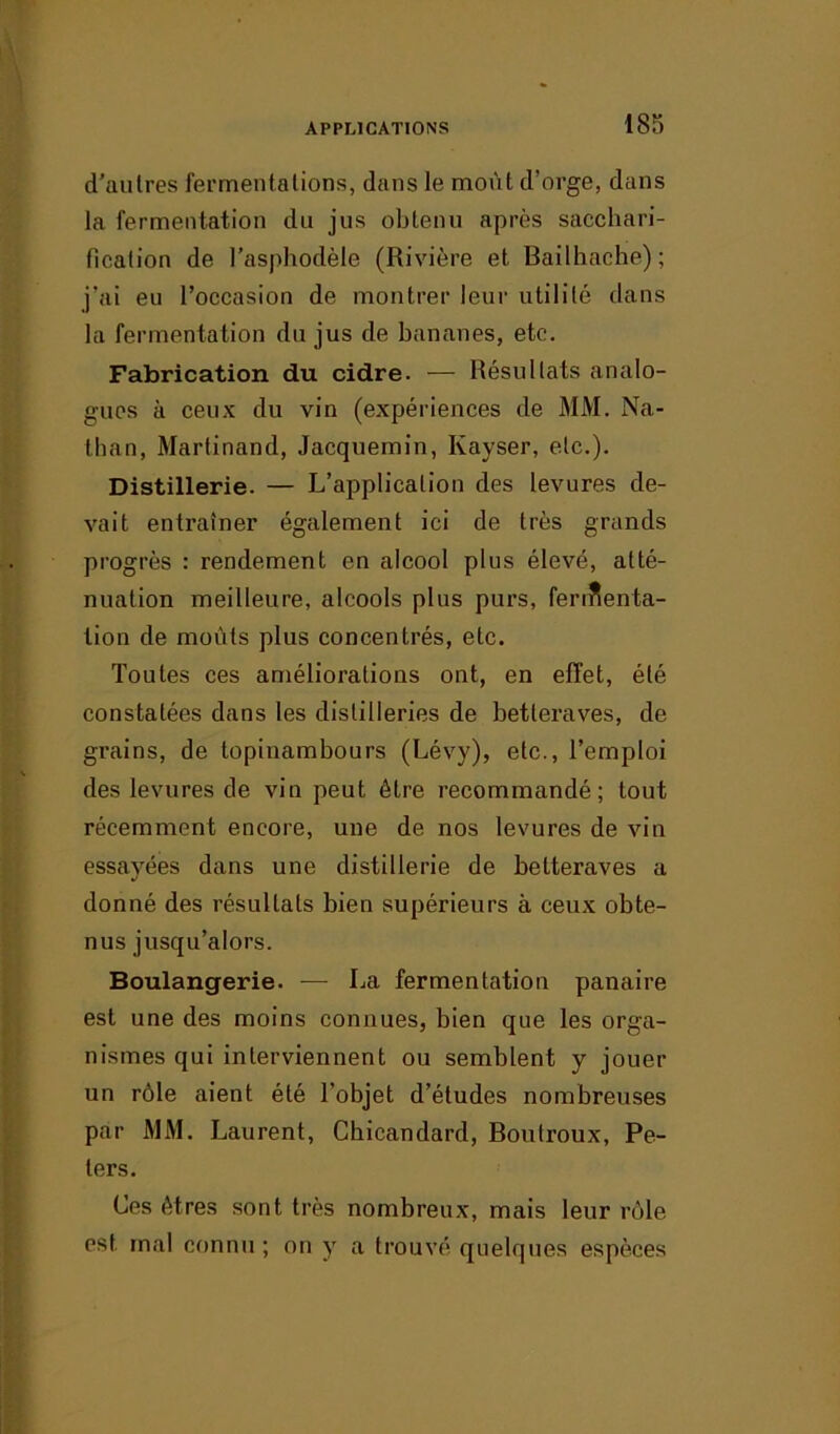 d'autres fermentations, dans le moût d’orge, dans la fermentation du jus obtenu après sacchari- fication de l’asphodèle (Rivière et Bailhache); j’ai eu l’occasion de montrer leur utilité dans la fermentation du jus de bananes, etc. Fabrication du cidre. -— Résultats analo- gues à ceux du vin (expériences de MM. Na- than, Martinand, Jacquemin, Ivayser, etc.). Distillerie. — L’application des levures de- vait entraîner également ici de très grands progrès : rendement en alcool plus élevé, atté- nuation meilleure, alcools plus purs, fermenta- tion de moûts plus concentrés, etc. Toutes ces améliorations ont, en effet, été constatées dans les distilleries de betteraves, de grains, de topinambours (Lévy), etc., l’emploi des levures de vin peut être recommandé; tout récemment encore, une de nos levures de vin essayées dans une distillerie de betteraves a donné des résultats bien supérieurs à ceux obte- nus jusqu’alors. Boulangerie. — La fermentation panaire est une des moins connues, bien que les orga- nismes qui interviennent ou semblent y jouer un rôle aient été l’objet d’études nombreuses par MM. Laurent, Chicandard, Boutroux, Pe- ters. Ces êtres sont très nombreux, mais leur rôle est mal connu ; on y a trouvé quelques espèces