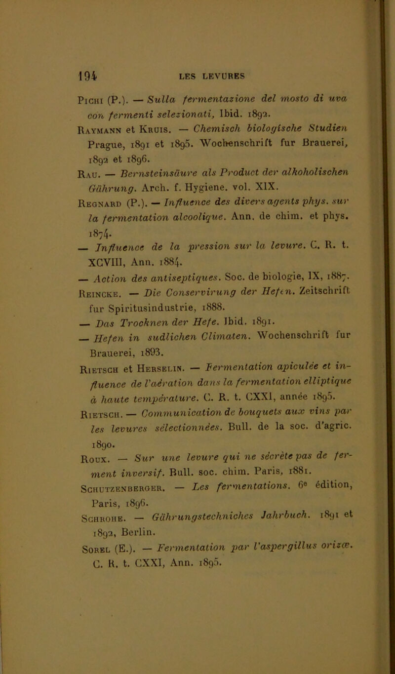 Pichi (P.)- — Sulla fermentazione del mosto di uva con fermenti selezionati, Ibid. 1892. Raymann et Kruis. — Chemisch biologische Studien Prague, 1891 et i8g5. Wochenschrift fur Brauerei, 1892 et 1896. raU. — Bernsteinsüure als Product der alkoholischen Gührung. Arch. f. Hygiène, vol. XIX. Regnard (P.). — Influence des divers agents phys. sur la fermentation alcoolique. Ann. de chim. et phys. 18-4- Influence de la pression sur la levure. C. R. t. XGVIII, Ann. 1884. — Action des antiseptiques. Soc. de biologie, IX, 1887. Reincke. — Die Conservirung der Heftn. Zeitschrift fur Spiritusindustrie, 1888. — Pas Trocknen der Hefe. Ibid. 1891. Ilefen in sudlichen Climaten. Wochenschrift fur Brauerei, i893. Rietsch et Herselin. — Fermentation apiculée et in- fluence de l’aération dans la fermentation elliptique à haute température. C. R., t. CXXI, année 1890. Rietsch. — Communication de bouquets aux vins par les levures sélectionnées. Bull, de la soc. d’agric. 1890. Roux. — Sur une levure qui ne sécrète pas de fer- ment inversif. Bull. soc. chim. Paris, 1881. Schutzenberger. — Les fermentations. 6» édition, Paris, 189G. Schrohe. — Gilhrungstechniches Jalirbuch. 1891 et 1892, Berlin. Sorel (E.). — Fermentation p>ar l'aspergillus orizce. C. R. t. CXXI, Ann. 1890.