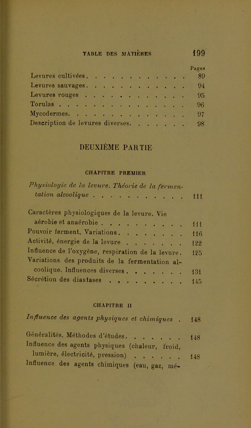 Pages Levures cultivées 89 Levures sauvages 94 Levures rouges 95 Torulas 96 Mycodermes 97 Description de levures diverses 98 DEUXIÈME PARTIE CHAPITRE PREMIER Physiologie de la levure. Théorie de la fermen- tation alcoolique m Caractères physiologiques de la levure. Vie aérobie et anaérobie m Pouvoir ferment. Variations 116 Activité, énergie de la levure 122 Influence de l’oxygène, respiration de la levure. 125 Variations des produits de la fermentation al- coolique. Influences diverses 131 Sécrétion des diastases 145 CHAPITRE II Influence des agents physiques et chimiques . 148 Généralités. Méthodes d’études 148 Influence des agents physiques (chaleur, froid, lumière, électricité, pression) 148 Influence des agents chimiques (eau, gaz, mé-