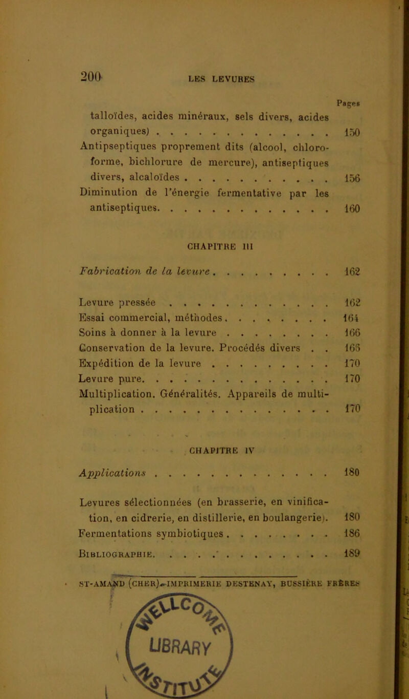 Pages talloïdes, acides minéraux, sels divers, acides organiques) 150 Antipseptiques proprement dits (alcool, chloro- forme, bichlorure de mercure), antiseptiques divers, alcaloïdes 156 Diminution de l’énergie fermentative par les antiseptiques 160 CHAPITRE III Fabrication de la levure 162 Levure pressée 162 Essai commercial, méthodes . ....... 164 Soins à donner à la levure 166 Conservation de la levure. Procédés divers . . 166 Expédition de la levure 170 Levure pure 170 Multiplication. Généralités. Appareils de multi- plication 170 CHAPITRE IV Applications 180 Levures sélectionnées (en brasserie, en vinifica- tion, en cidrerie, en distillerie, en boulangerie). 180 Fermentations symbiotiques 186 Bibliographie. 189 ST-AMAÜD (CHER)»IMPR1MERIE DESTBNàY, BDSSIÈRE FRÈRES \ l