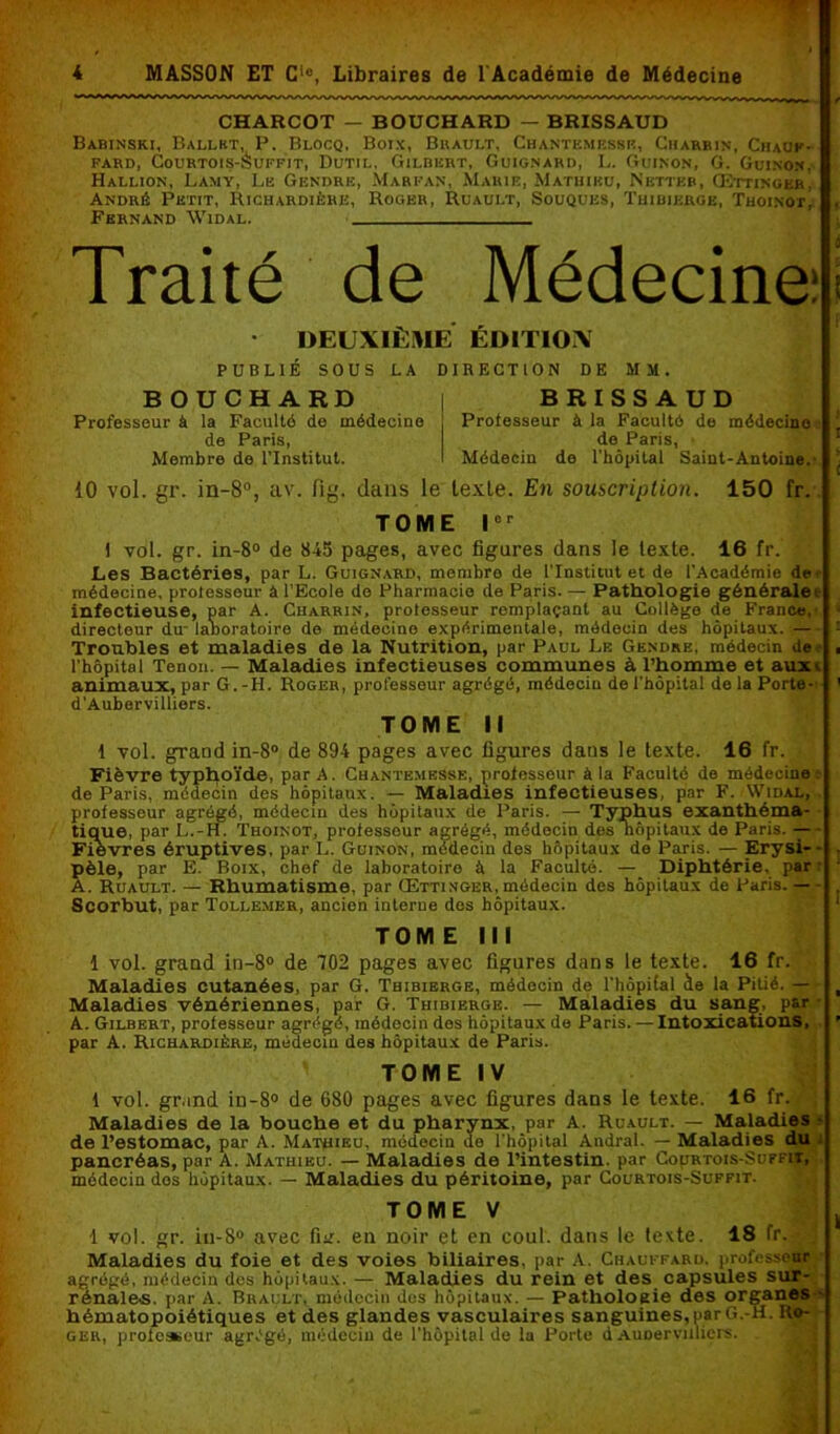 CHARCOT — BOUCHARD — BRXSSAUD Babinski, Ballet, P. Blocq, Boix, Brault, Chantemesse, Charrin, Chauf- fard, CoURTOIS-àuFFIT, DUTIL. GILBERT, GUIGNARD, L. GuINON, G. Gui.NON. Hallion, Lamy, Le Gendre, Marfan, Marie, Mathieu, Netter, (Bttinger, André Petit, Richardièhe, Roger, Ruault, Souques, Thibikrge, Thoinot, Fernand Widal. Traité de Médecine • DEUXIÈME EDITION PUBLIÉ SOUS LA DIRECTION DE MM. BOUCHARD Professeur à la Faculté de médecine de Paris, Membre de l’Institut. B R I S S A U D Professeur à la Faculté de médecine de Paris, Médecin de l’hôpital Saint-Antoine. 10 vol. gr. in-8°, av. fig. dans le texle. En souscription. 150 fr. TOME lor 1 vol. gr. in-8° de 845 pages, avec figures dans le texte. 16 fr. Les Bactéries, par L. Guignard, membre de l’Institut et de l’Académie de- médecine, prolesseur à l’Ecole do Pharmacie de Paris. — Pathologie générale i infectieuse, par A. Charrin, professeur remplaçant au Collège de France,' directeur du- laboratoire de médecine expérimentale, médecin des hôpitaux. — Troubles et maladies de la Nutrition, par Paul Le Gendre, médecin de l'hôpital Tenon. — Maladies infectieuses communes à l’homme et aux>. animaux, par G.-H. Roger, professeur agrégé, médecin de l'hôpital delaPorte- d'Aubervilliors. TOME II 1 vol. grand in-8° de 894 pages avec figures dans le texte. 16 fr. Fièvre typhoïde, par A. Chantemesse, professeur à la Faculté de médecine l de Paris, médecin des hôpitaux. — Maladies infectieuses, par F. Widal, professeur agrégé, médecin des hôpitaux de Paris. — Typhus exanthéma- tique, par L.-H. Thoinot, professeur agrégé, médecin des hôpitaux de Paris. — Fievres éruptives, par L. Guinon, médecin des hôpitaux de Paris. — Erysi- • pèle, par E. Boix, chef de laboratoire à la Faculté. — Diphtérie, par A. Ruault. — Rhumatisme, par Œttinger,médecin des hôpitaux de Paris. — Scorbut, par Tollemkr, ancien interne des hôpitaux. TOME III 1 vol. grand in-8° de 702 pages avec figures dans le texte. 16 fr. Maladies cutanées, par G. Thibierge, médecin de l'Iiôpilal àe la Pitié. — Maladies vénériennes, par G. Thibierge. — Maladies du sang, par A. Gilbert, professeur agrégé, médecin dos hôpitaux de Paris. — Intoxications, par A. Richardière, médecin des hôpitaux de Paris. TOME IV 1 vol. grand iu-8° de 680 pages avec figures dans le texte. 16 fr. Maladies de la bouche et du pharynx, par A. Ruault. — Maladies • de l’estomac, par A. Mathieu, médecin de l’hôpital Audral. — Maladies du pancréas, par A. Mathieu. — Maladies de l’intestin, par Courtois-Suffii, médecin dos hôpitaux. — Maladies du péritoine, par Courtois-Suffit. TOME V 1 vol. gr. iu-8° avec fur. eu noir et en coul. dans le texte. 18 fr. - Maladies du foie et des voies biliaires, par A. Chauffard, professeur agrégé, médecin des hôpitaux. — Maladies du rein et des capsules sur- rénales. par A. Brault, médecin dos hôpitaux. — Pathologie des organes hématopoiétiques et des glandes vasculaires sanguines,parG.-H. Ro- ger, prolesseur agrégé, médecin de l’hôpital de la Porte d Aunervuliers. ;