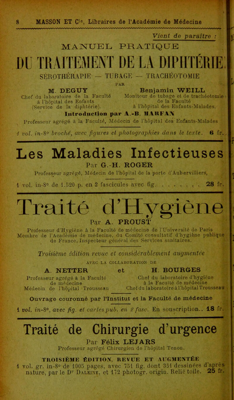 Vient de paraître : MANUEL PRATIQUE DU TRAITEMENT DE LA DIPHTÉRIE SÉROTHÉRAPIE — TUBAGE — TRACHÉOTOMIE PAU M. DEGUY Benjamin WEILL Chef du laboratoire de la Faculté Moniteur de tubage et de trachéotomie à l'hôpital des Enfants de la Faculté (Service de la diphtérie). à l’hôpital des Enfants-Malades. Introduction par A.-II. .11 AH FAX Professeur agrégé à la Faculté, Médecin de l’hôpital des Enfants-Malades i vol. in-8° broché, avec figures et photographies dans le texte. 6 fr. i i p Les Maladies Infectieuses Par G.-H. ROGER Professeur agrégé, Médecin de l’hôpital de la porte d’Aubervilliers, 1 vol. in-8° de 1.520 p. en 2 fascicules avec Gg 28 fr. Traité d’Hygiène Par A. PROUST Professeur d’Hygiène à la Faculté do médecine de l’Université de Paris Membre de l’Académie de médecine, du Comité consultatif d’hygiène publique de France, Inspecteur général des Services sanitaires. 4c‘ Troisième édition revue cl considérablement augmentée AVEC LA COLLAOOUATION DE A. NETTER et H. BOURGES Professeur agrégé à la Faculté Chef du laboratoire d’hygicne de médecine fl la Faculté de médecine Médecin de l’hôpital Trousseau Chef du laboratoireàl'hôpitalTrousseau Ouvrage ccmronné par l’Institut et la Faculté de médecine 1 vol. in-8°, avec fig. et caries pub. en â fasc. En souscription.. 18 fr. Traité de Chirurgie d’urgence Par Félix LE JARS Professeur agrégé Chirurgien do l’hôpital Tenon. TROISIÈME ÉDITION, REVUE ET AUGMENTÉE 1 vol. gr. in-8° de 1005 pages, avec 751 Gg. dont 351 dessinées d après nature, par le D1’ Dalkine, et 172 photogr. origio. Relié toile. 25 fr.