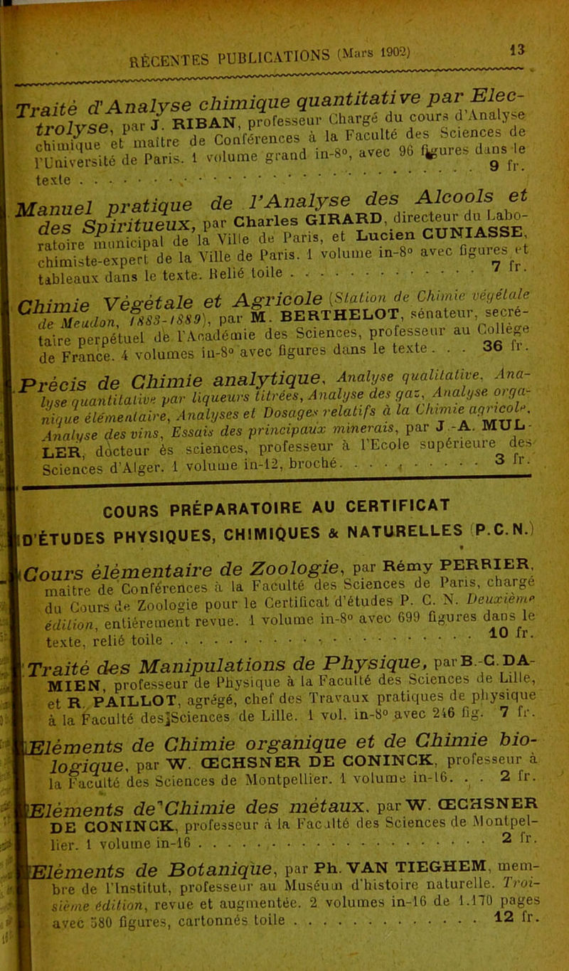 Ëi?£ ? »=S texte v Manuel pratique de l’Analyse des Alcools et m «sJIritiiMiX nar Charles GIRARD, directeur du Labo- ratoire municipal de’la Ville de Paris, et Lucien CUNIASSE chimiste-expert de la Ville de Paris. 1 volume in-8° avec figures et tableaux dans le texte. Relié toile Chimie Végétale et de Meudon, ISS3-I889), par M. BERTHELOT, sénateur, secre taire perpétuel de l'Académie des Sciences, professeur au Colle e de France. 4 volumes iu-8® avec figures dans le texte. . - 36 U Précis de Chimie analytique, Analyse qualitative, Ana- ^ Iqse quantitative par liqueurs titrées. Analyse des gaz Analyse oiga- nique élémentaire, Analyses et Dosages relatifs a la Uumu' Analyse des vins, Essais des principaux minerais, par J.-A. MUL- LER docteur ès sciences, professeur à 1 Ecole supérieure des Sciences d’Alger. 1 volume in-12, broché. ■ • • .■ ^ lr' COURS PRÉPARATOIRE AU CERTIFICAT D’ÉTUDES PHYSIQUES, CHIMIQUES & NATURELLES P.C.N.) Cours élémentaire de Zoologie, par Rémy perrier, maître de Conférences à la Faculté des Sciences de 1 ans, chaîne du Cours de Zoologie pour le Certificat d’études P. C. N. Deuxieme édition, entièrement revue. 1 volume in-8° avec 699 figures dans le texte, relié toile 10 r. Traité des Manipulations de Physique, parB.-c.DA- MIEN, professeur de Physique à la Faculté des Sciences de Lille, et R PAILLOT, agrégé, chef des Travaux pratiques de physique à la Faculté desjSciences de Lille. 1 vol. in-8° avec 246 fig. 7 fr. lèments de Chimie organique et de Chimie bio- logique, par W. ŒCHSNER DE CONINCK, professeur à la Faculté des Sciences de Montpellier. 1 volume in-16. . . 2 fr. lèments de'Chimie des métaux. parW. œchsner DE CONINCK, professeur à la Faculté des Sciences de Montpel- lier. 1 volume in-16 2 h. lèments de Botanique, par Ph. van tieghem, mem- bre de l’Institut, professeur au Muséum d'histoire naturelle. Troi- sième édition, revue et augmentée. 2 volumes in-16 de 1.170 pages avec 580 figures, cartonnés toile 12 lr.