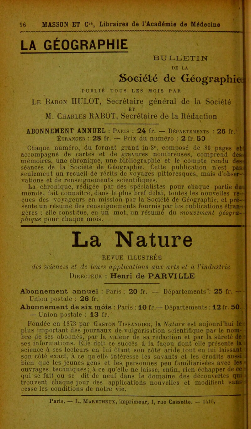 LA GÉOGRAPHIE BULLETIN DE LA Société de Géographie PUBLIÉ’ TOUS LES MOIS PAR Le Baron HULOT, Secrétaire général de la Société , ET M. Cuarles RABOT, Secrétaire de la Rédaction \ ABONNEMENT ANNUEL : Paris : 24 fr. — Départements : 26 fr.‘ Étranger : 28 fr. — Prix du numéro : 2 fr. 50 Chaque numéro, du format grand in-S°, composé de 80 pages et: accompagné de cartes et de gravures nombreuses, compreud des- mémoires, une chronique, une bibliographie et le compte rendu des- séances de la Société de Géographie. Cette publication n'est pas- seulement un recueil de récits de voyages pittoresques, mais d'obser- vations et de renseignements scientifiques. La chronique, rédigée par des spécialistes pour chaque partie du monde, fuit connaître, dans le plus nref délai, toutes les nouvelles re- çues des voyageurs en mission par la Société de Géographie, et pré- sente un résumé des renseignements four nis par les publications étran- gères : elle constitue, en un mot, un résumé du mouvement géogra- phique pour chaque mois. La Nature REVUE ILLUSTRÉE des sciences et de leurs applications aux arts et à l'industrie Directeur : Henri de PAR VILLE B H — Abonnement annuel : Paris : 20 fr. — Départements: 25 fr. — Union postale : 26 fr. Abonnement de six mois : Paris : 10 fr.— Départements : 12 fr. 50. — Union postale : 13 fr. ' Fondée en 187.3 par Gaston Tissandier, la Nature est aujourd'hui 1er plus important des journaux de vulgarisation scientifique par le nom- bre de ses abonnés, par la valeur de sa rédaction et par la sûreté de ses informations. Elle doit ce succès à la façon dont elle présente la science à ses lecteurs en lui ôtant son côté aride iout eu lui laissant son côté exact, à ce qu’elle intéresse les savants et les érudits aussi : bien que les jeunes gens et les, personnes peu familiarisées avec les ouvrages techniques; à. ce qu'elle ne laisse, enfin, rien échapper de ce qui se fait ou se dit de neuf dans le domaine des découvertes qui trouvent chaque jour des applications nouvelles et modifient sans- cesse les conditions de notre vie. Paris. — L. Marktheux, imprimeur, 1, rue Cassette. — 1510.