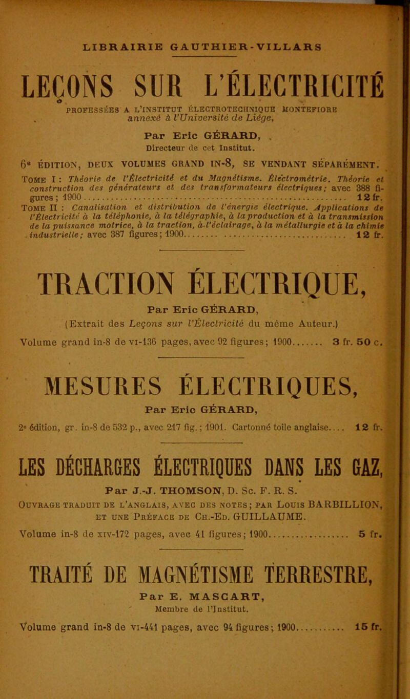 LEÇONS SUR L’ÉLECTRICITÉ d PROFESSEES A l’institut électroteciinique montefiore . annexé à l'Université de Liège, Par Eric GÉRARD, . Directeur rte cet Iustitut. 68 ÉDITION, DEUX VOLUMES GRAND IN-8, SE VENDANT SÉPARÉMENT. Tome I : Théorie de l'Électricité et du Magnétisme. Éleclrométrie. Théorie et construction des générateurs et des transformateurs électriques; avec 388 fi- gures ; 1900 12 fr. TOME II : Canalisation et distribution de l'énergie électrique. Applications de l'Électricité à la téléphonie, à la télégraphie, à la production et à la transmission de la puissance motrice, à la traction, à-l'éclairage, à la métallurgie et à la chimie industrielle ; avec 387 ligures ; 1900 12 fr. TRACTION ÉLECTRIQUE, Par Eric GÉRARD, (Extrait des Leçons sur l'Électricité du même Auteur.) Volume grand in-8 de vi-136 pages, avec 92 figures; 1900 3 fr. 50 c. MESURES ÉLECTRIQUES, Par Eric GÉRARD, 2“ édition, gr. in-8 de 532 p., avec 217 fig. ; 1901. Cartonné toile anglaise 12 fr. LES DÉCHARGES ÉLECTRIQUES DANS LES GAZ, Par J.-J. THOMSON, D. Sc. F. R. S. Ouvrage traduit de l’anglais, avec des notes; par Louis BARBILLION, et une Préface de Ch.-Ed. GUILLAUME. Volume in-8 de xiv-172 pages, avec 41 figures; 1900 5 fr. TRAITÉ DE MAGNÉTISME TERRESTRE, Par E. MASCART, Membre rte l’Institut.