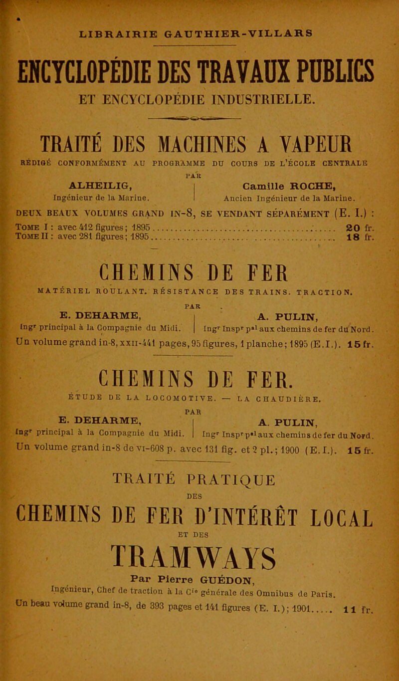 ENCYCLOPÉDIE DES TRAVAUX PUBLICS ET ENCYCLOPÉDIE INDUSTRIELLE. • —ir r TRAITÉ DES MACHINES A VAPEUR RÉDIGÉ CONFORMÉMENT AU PROGRAMME DU COURS DE L’ÉCOLE CENTRALE PAR ALHEILIG, | Camille ROCHE, Ingénieur de la Marine. ! Ancien Ingénieur de la Marine. DEUX BEAUX VOLUMES GRAND IN-8, SE VENDANT SÉPARÉMENT (E. I.) : Tome I: avec 412 figures ; 1895 20 fr. Tome II : avec 281 figures ; 1895 18 fr. CHEMINS DE FER MATÉRIEL ROULANT. RÉSISTANCE DES TRAINS. TRACTION. PAR E. DEHARME, i A. PULIN, Ingr principal à la Compagnie du Midi. | Ingr Inspr p*1 aux chemins de fer du Nord. Un volume grand in-8,xxn-441 pages,95 figures, 1 planche; 1895 (E.I.). 15 fr. CHEMINS DE FER. ÉTUDE DE LA LOCOMOTIVE. — LA CHAUDIÈRE. PAR E. DEHARME, i A. PULIN, £ngr principal à la Compagnie du Midi. | Ingr InsprpBlaux chemins de fer du Nord. Un volume grand in-S de vi-608 p. avec 131 fig. et 2 pl. ; 1900 (E.I.). 15fr. TRAITÉ PRATIQUE DES CHEMINS DE FER D’INTÉRÊT LOCAL ET DES TRAMWAYS Par Pierre GUÉDON, Ingénieur, Chef de traction à la C10 générale des Omnibus de Paris.