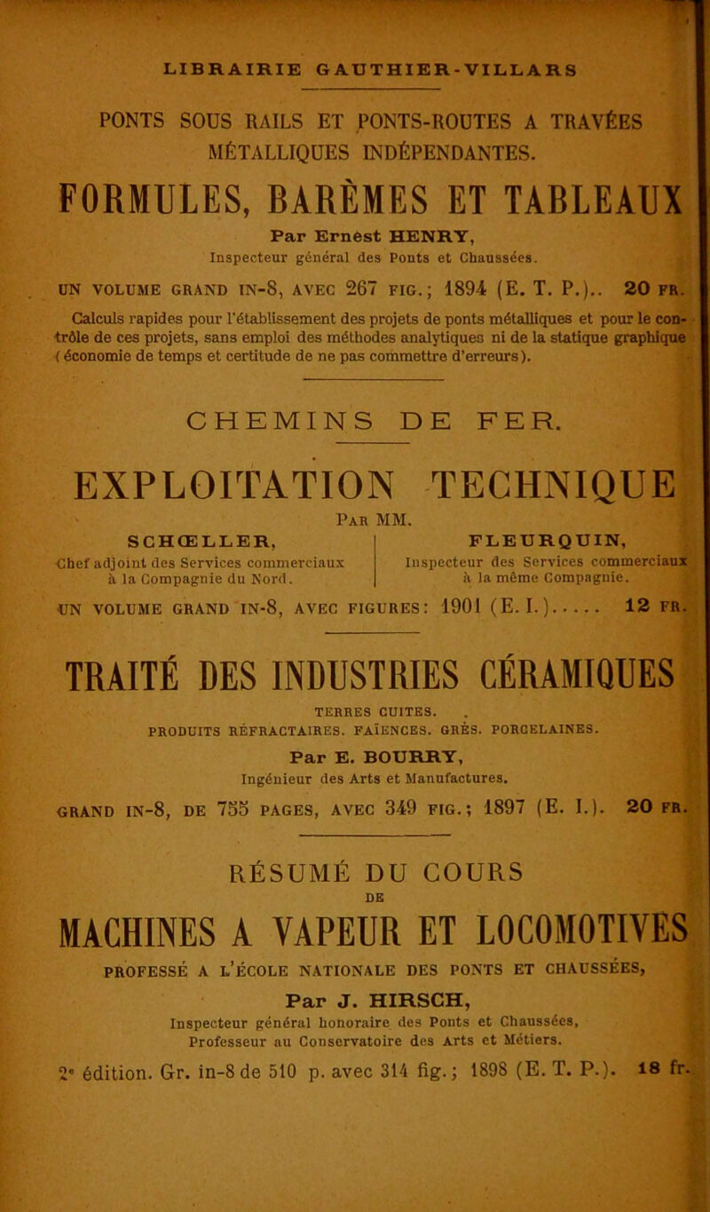 PONTS SOUS RAILS ET PONTS-ROUTES A TRAVÉES MÉTALLIQUES INDÉPENDANTES. FORMULES, BARÈMES ET TABLEAUX Par Ernest HENRY, Inspecteur général des Ponts et Chaussées. UN VOLUME GRAND IN-S, AVEC 267 FIG.; 1894 (E. T. P.).. 20 FR. Calculs rapides pour rétablissement des projets de ponts métalliques et pour le con- trôle de ces projets, sans emploi des méthodes analytiques ni de la statique graphique ( économie de temps et certitude de ne pas commettre d’erreurs). CHEMINS DE FER. EXPLOITATION TECHNIQUE Par MM. SCHŒLLER, Ghef adjoint des Services commerciaux à la Compagnie du Nord. FLEURQUIN, Inspecteur des Services commerciaux h la même Compagnie. UN VOLUME GRAND IN-8, AVEC FIGURES: 1901 (E. I.) 12 FR. TRAITÉ DES INDUSTRIES CÉRAMIQUES TERRES CUITES. PRODUITS RÉFRACTAIRES. FAÏENCES. GRÉS. PORCELAINES. Par E. BOURRY, Ingénieur des Arts et Manufactures. GRAND IN-8, DE 735 PAGES, AVEC 349 FIG.; 1897 (E. I.). 20 FR. RÉSUMÉ DU COURS DE MACHINES A VAPEUR ET LOCOMOTIVES professé a l’école nationale des ponts et chaussées, Par J. HIRSCH, Inspecteur général honoraire des Ponts et Chaussées, Professeur au Conservatoire des Arts et Métiers.