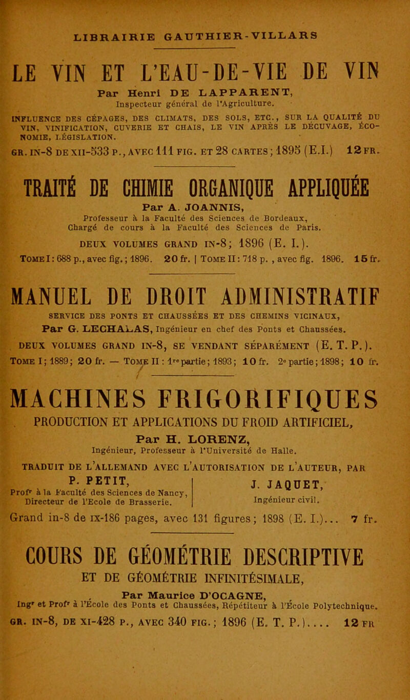 LE VIN ET L’EAU-DE-VIE DE VIN Par Henri DE LAPPARENT, Inspecteur général de l’Agriculture. INFLUENCE DES CÉPAGES, DES CLIMATS, DES SOLS, ETC. , SUR LA QUALITÉ DU VIN, VINIFICATION, CUVERIE ET CHAIS, LE VIN APRÈS LE DÉCUVAGE, ÉCO- NOMIE, LÉGISLATION. gr. in-8 dexii-533 p., avec 111 fig. et 28 cartes; 1895 (E.I.) 12fr. TRAITÉ DE CHIMIE ORGANIQUE APPLIQUÉE Par A JOANNIS, Professeur à la Faculté des Sciences de Bordeaux, Chargé de cours à la Faculté des Sciences de Paris. DEUX VOLUMES GRAND IN-8 ; 1896 (E. I.). Tome1: 688 p., avec fig. ; 1896. 20 fr. | Tome II : 718 p. , avec fig. 1896. 15 fr. MANUEL DE DROIT ADMINISTRATIF SERVICE DES PONTS ET CHAUSSÉES ET DES CHEMINS VICINAUX, Par G. LEGHALAS, Ingénieur eu chef des Ponts et Chaussées. DEUX VOLUMES GRAND IN-8, SE VENDANT SÉPARÉMENT (E. T. P.). TomeI;1889 ; 20 fr. — Tome II : Impartie; 1893; lOfr. 2° partie ; 1898 ; 10 i'r. MACHINES FRIGORIFIQUES PRODUCTION ET APPLICATIONS DU FROID ARTIFICIEL, Par H. LORENZ, Ingénieur, Professeur à l’Université de Halle. TRADUIT DE L’ALLEMAND AVEC L’AUTORISATION DE L’AUTEUR, PAR P’PETIT> J. JAQUET, Prof1, a la Faculté des Sciences de Nancy, Directeur de l’Ecole de Brasserie. Ingénieur civil. Grand in-8 de ix-186 pages, avec 131 figures; 1898 (E. I.)... 7 fr. COURS DE GÉOMÉTRIE DESCRIPTIVE ET DE GÉOMÉTRIE INFINITÉSIMALE, Par Maurice D’OCAGNE, Ingr et Profr à l’Ecole des Ponts et Chaussées, Répétiteur à l’Ecole Polytechnique. gr. in-8, de xi-428 p., avec 340 fig.; 1896 (E. T. P.) 12 fr