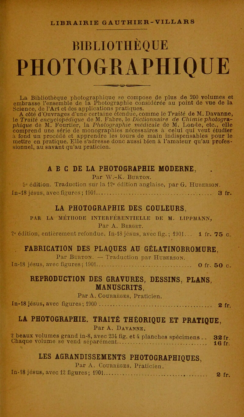 bibliothèque PHOTOGRAPHIQUE La Bibliothèque photographique se compose de plus de 200 volumes et embrasse l’ensemble de la Photographie considérée au point de vue de la Science, de l’Art et des applications pratiques. A côté d’Ouvrages d'une certaine étendue, comme le Traité de M. Davanne, le Traité encyclopédique de M. Fabre, le Dictionnaire de Chimie photogra- phique de M. Fourtier, la Photographie médicale de M. Londe, etc., elle comprend une série de monographies nécessaires à celui qui veut étudier a fond un procédé et apprendre les tours de main indispensables pour le mettre en pratique. Elle s’adresse donc aussi bien à l’amateur qu’au profes- sionnel, au savant qu’au praticien. A E C DE LA PHOTOGRAPHIE MODERNE, Par W.-K. Burton. 5° édition. Traduction sur la 12° édition anglaise, par G. IIurerson. In-18 jésus, avec figures ; 1901 3 fr. LA PHOTOGRAPHIE DES COULEURS, PAR LA MÉTHODE INTERFÉRENTIELLE DE M. LIPPMANN, Par A. Berget. 2« édition, entièrement refondue. In-18 jésus, avec fig. ; 1901... 1 fr. 75 c. FABRICATION DES PLAQUES AU GÉLATINOBROMURE, Par Burton. — Traduction par IIubehson. In-18 jésus, avec figures; 1901 O fr. 50 c. REPRODUCTION DES GRAVURES, DESSINS, PLANS MANUSCRITS, Par A. Courrèges, Praticien. In-18 jésus, avec figures; 1900 2 fr. LA PHOTOGRAPHIE. TRAITÉ THÉORIQUE ET PRATIQUE, Par A. Davanne. 2 beaux volumes grand in-8, avec 234 fig. et 4 planches spécimens . . 32 fr Chaque volume se vend séparément 16 fr LES AGRANDISSEMENTS PHOTOGRAPHIQUES, Par A. Courrèges, Praticien.