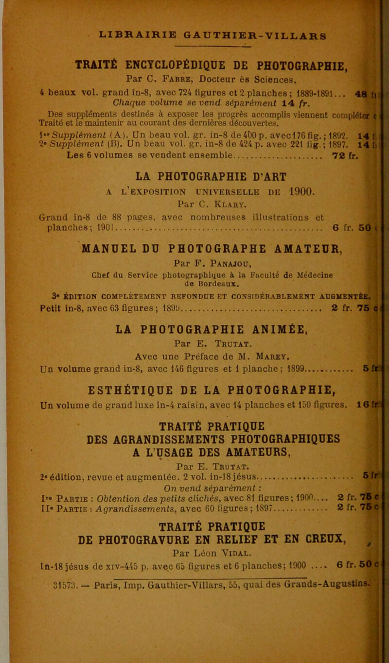 TRAITÉ ENCYCLOPÉDIQUE DE PHOTOGRAPHIE, Par C. Fabre, Docteur ès Sciences. 4 beaux vol. grand in-8, avec 724 ligures et 2 planches ; 1889-1891... 48 fi Chaque volume se vend séparément 14 fr. Des suppléments destinés à exposer les progrès accomplis viennent compléter e Traité et le maintenir au courant des dernières découvertes. 1 Supplément (A). Unbeauvol.gr. in-8 de 490 p. avecl76 lig. ; 1892. 14 I 2» Supplément (B). Un beau vol. gr. in-8 de 424 p. avec 221 lig. ; 1897. 14 fi Les 6 volumes se vendent ensemble 72 fr. LA PHOTOGRAPHIE D'ART a l’exposition universelle de 1900. Par C. IClary. Grand in-8 de 88 pages, avec nombreuses illustrations et planches; 1901 6 fr. 50 ( MANUEL DU PHOTOGRAPHE AMATEUR, Par F. Panajou, Chef du Service photographique à la Faculté de Médecine de Bordeaux. 3» ÉDITION COMPLÈTEMENT REFONDUE ET CONSIDÉRABLEMENT AUGMENTÉE, j Petit in-8, avec 63 figures ; 1891.) 2 fr. 75 c LA PHOTOGRAPHIE ANIMÉE, Par E. Trutat. Avec une Préface de M. Marey. Un volume grand in-8, avec 146 figures et 1 planche ; 1899 5 fr ESTHÉTIQUE DE LA PHOTOGRAPHIE, Un volume de grand luxe in-4 raisin, avec 14 planches et 150 figures. 16 fr TRAITÉ PRATIQUE DES AGRANDISSEMENTS PHOTOGRAPHIQUES A L’USAGE DES AMATEURS, Par E. Trutat. 2” édition, revue et augmentée. 2 vol. in-18 jésus 5 fr On vend séparément : I™ Partie : Obtention des petits clichés, avec 81 figures; 1900.... 2 fr. 76 c II Partie : Agrandissements, avec 60 ligures ; 1897 2 fr. 75 c TRAITÉ PRATIQUE DE PHOTOGRAVURE EN RELIEF ET EN CREUX, Par Léon Vidal. In-18 jésus de xiv-445 p. avec 65 ligures et 6 planches; 1900 — 6 fr. 50 c 31573. — Paris, lmp. Gauthier-Villars, 55, quai des Grands-Augustins.