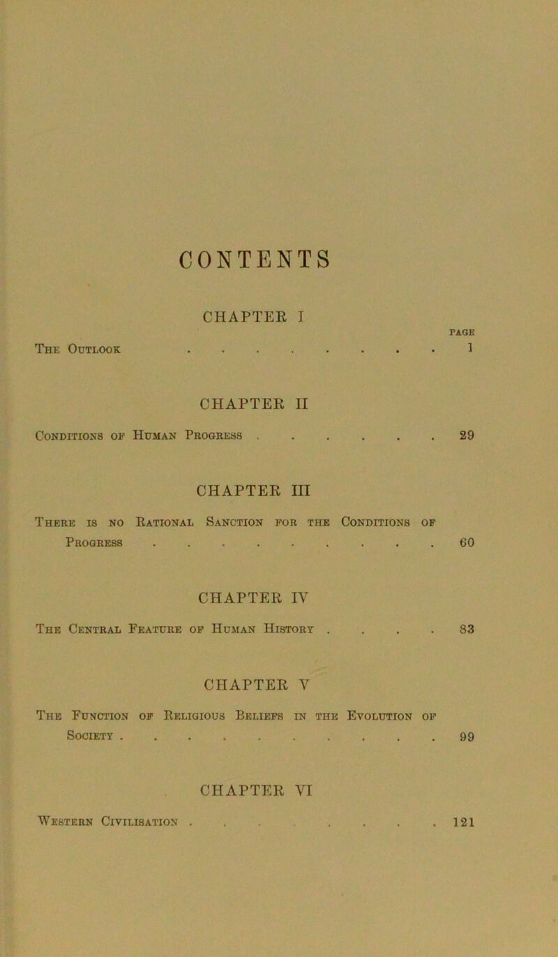 CONTENTS The Outlook CHAPTER I FAQE CHAPTER II Conditions of Human Progress . . . . .29 CHAPTER III There is no Rational Sanction for the Conditions of Progress 60 CHAPTER IV The Central Feature of Human History .... 83 CHAPTER V The Function of Religious Beliefs in the Evolution of Society .......... 99 CHAPTER VI Western Civilisation . . 121