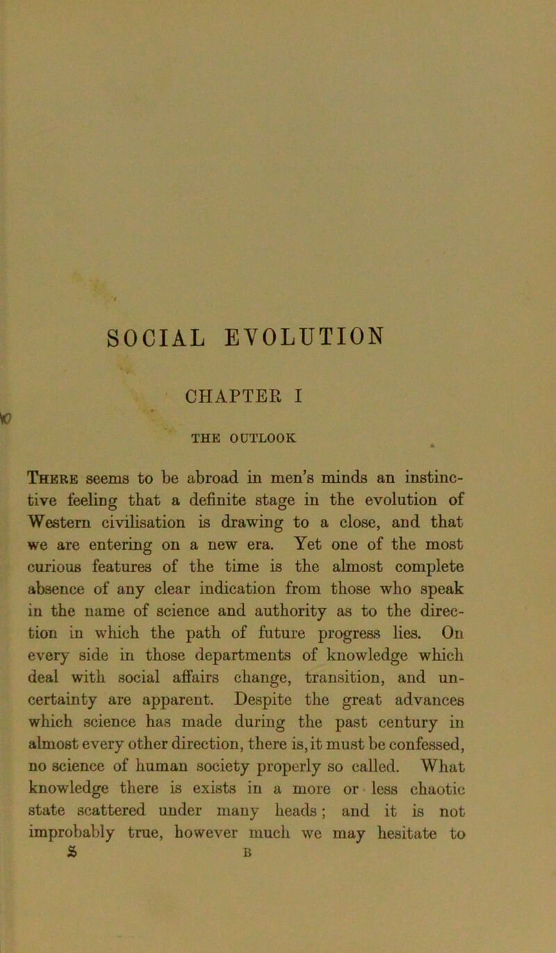 CHAPTER I THE OUTLOOK * There seems to be abroad in men’s minds an instinc- tive feeling that a definite stage in the evolution of Western civilisation is drawing to a close, and that we are entering on a new era. Yet one of the most curious features of the time is the almost complete absence of any clear indication from those who speak in the name of science and authority as to the direc- tion in which the path of future progress lies. On every side in those departments of knowledge which deal with social affairs change, transition, and un- certainty are apparent. Despite the great advances which science has made during the past century in almost every other direction, there is, it must be confessed, no science of human society properly so called. What knowledge there is exists in a more or less chaotic state scattered under many heads; and it is not improbably true, however much we may hesitate to a> b